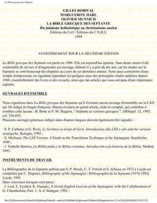 La Bible grecque des Septante


                                                GILLES DORIVAL
                                              MARGUERITE HARL
                                              OLIVIER MUNNICH
                                     LA BIBLE GRECQUE DES SEPTANTE
                                 Du judaïsme hellénistique au christianisme ancien
                                       Éditions du Cerf / Éditions du C.N.R.S.
                                                        1994

                                          Dernière modification le 13 juin 1998

                                 AVERTISSEMENT POUR LA DEUXIÈME ÉDITION

La Bible grecque des Septante est partie en 1988. Elle est aujourd'hui épuisée. Sans doute aurait-il été
souhaitable de réviser et d'augmenter cet ouvrage, élaboré il y a près de dix ans, car les études sur la
Septante se sont beaucoup développées au cours de ces dernières années. Nous nous contentons d'une
simple réimpression, en signalant cependant ici quelques-unes des principales études publiées depuis
1988, essentiellement des livres et des recueils, ainsi que des articles qui nous ont paru d'une importance
capitale.

OUVRAGES D'ENSEMBLE

Nous signalions dans La Bible grecque des Septante qu'il n'existait aucun ouvrage d'ensemble sur la LXX
qui fût rédigé en langue française. Depuis est paru un grand article, riche et complet, qui contribue à
combler cette lacune : B. Botte et P.-M. Bogaert, " Septante et versions grecques ", DBSuppl. 12, 1993,
col. 536-692.
Plusieurs ouvrages généraux rédigés dans d'autres langues doivent également être signalés :

· S. P. Carbone et G. Rizzi, Le Scritture ai teinpi di Gesù. Introduzione alla LXX e alle antiche versioni
araniaiche, Bologne, 1992 ;
· S. Olofsson, The LXX Version. A Guide to the Translation Technique of the Septuagint, Stockholm,
1990 ;
· J. Trebolle Barrera, La Biblia judia y la Biblia cristiana. Introducción a la historia de la Biblia, Madrid,
1993.

INSTRUMENTS DE TRAVAIL

La Bibliographie de la Septante publiée par S. P. Brock, C. T. Fritsch et S. Jellicoe en 1973 à Leyde est
complétée par C. Dogniez, Bibliography of the Septuagint / Bibliographie de la Septante (1970-1993),
Leyde, 1995.
Deux nouveaux lexiques sont parus :
· J. Lust, E. Eynikel, K. Hauspie, A Greek-English Lexicon of the Septuagint, with the Collaboration of
G. Chamberlain, Part. 1. A.-I, Stuttgart, 1992 ;

 file:///C|/Documents%20and%20Settings/Didier/B...ante/La%20Bible%20grecque%20des%20Septante.htm (12 of 28) [02/03/2003 18:37:27]
 