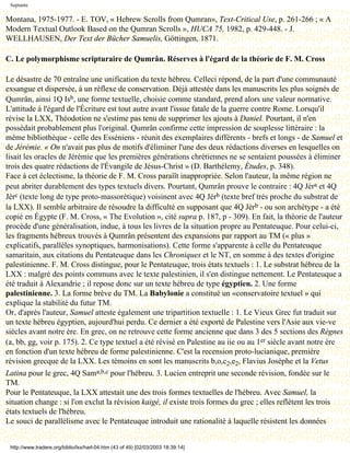 Septante

Montana, 1975-1977. - E. TOV, « Hebrew Scrolls from Qumran», Text-Critical Use, p. 261-266 ; « A
Modern Textual Outlook Based on the Qumran Scrolls », HUCA 75, 1982, p. 429-448. - J.
WELLHAUSEN, Der Text der Bücher Samuelis, Göttingen, 1871.

C. Le polymorphisme scripturaire de Qumrân. Réserves à l'égard de la théorie de F. M. Cross

Le désastre de 70 entraîne une unification du texte hébreu. Celleci répond, de la part d'une communauté
exsangue et dispersée, à un réflexe de conservation. Déjà attestée dans les manuscrits les plus soignés de
Qumrân, ainsi 1Q Isb, une forme textuelle, choisie comme standard, prend alors une valeur normative.
L'attitude à l'égard de l'Écriture est tout autre avant l'issue fatale de la guerre contre Rome. Lorsqu'il
révise la LXX, Théodotion ne s'estime pas tenu de supprimer les ajouts à Daniel. Pourtant, il n'en
possédait probablement plus l'original. Qumrân confirme cette impression de souplesse littéraire : la
même bibliothèque - celle des Esséniens - réunit des exemplaires différents - brefs et longs - de Samuel et
de Jérémie. « On n'avait pas plus de motifs d'éliminer l'une des deux rédactions diverses en lesquelles on
lisait les oracles de Jérémie que les premières générations chrétiennes ne se sentaient poussées à éliminer
trois des quatre rédactions de l'Évangile de Jésus-Christ » (D. Barthélemy, Études, p. 348).
Face à cet éclectisme, la théorie de F. M. Cross paraîît inappropriée. Selon l'auteur, la même région ne
peut abriter durablement des types textuels divers. Pourtant, Qumrân prouve le contraire : 4Q Jéra et 4Q
Jérc (texte long de type proto-massorétique) voisinent avec 4Q Jérb (texte bref très proche du substrat de
la LXX). Il semble arbitraire de résoudre la difficulté en supposant que 4Q Jérb - ou son archétype - a été
copié en Égypte (F. M. Cross, « The Evolution », cité supra p. 187, p - 309). En fait, la théorie de l'auteur
procède d'une généralisation, indue, à tous les livres de la situation propre au Pentateuque. Pour celui-ci,
les fragments hébreux trouvés à Qumrân présentent des expansions par rapport au TM (« plus »
explicatifs, parallèles synoptiques, harmonisations). Cette forme s'apparente à celle du Pentateuque
samaritain, aux citations du Pentateuque dans les Chroniques et le NT, en somme à des textes d'origine
palestinienne. F. M. Cross distingue, pour le Pentateuque, trois états textuels : 1. Le substrat hébreu de la
LXX : malgré des points communs avec le texte palestinien, il s'en distingue nettement. Le Pentateuque a
été traduit à Alexandrie ; il repose donc sur un texte hébreu de type égyptien. 2. Une forme
palestinienne. 3. La forme brève du TM. La Babylonie a constitué un «conservatoire textuel » qui
explique la stabilité du futur TM.
Or, d'après l'auteur, Samuel atteste également une tripartition textuelle : 1. Le Vieux Grec fut traduit sur
un texte hébreu égyptien, aujourd'hui perdu. Ce dernier a été exporté de Palestine vers l'Asie aux vie-ve
siècles avant notre ère. En grec, on ne retrouve cette forme ancienne que dans 3 des 5 sections des Règnes
(a, bb, gg, voir p. 175). 2. Ce type textuel a été révisé en Palestine au iie ou au 1er siècle avant notre ère
en fonction d'un texte hébreu de forme palestinienne. C'est la recension proto-lucianique, première
révision grecque de la LXX. Les témoins en sont les manuscrits b,o,c2,e2, Flavius Josèphe et la Vetus
Latina pour le grec, 4Q Sama,b,c pour l'hébreu. 3. Lucien entreprit une seconde révision, fondée sur le
TM.
Pour le Pentateuque, la LXX attestait une des trois formes textuelles de l'hébreu. Avec Samuel, la
situation change : si l'on exclut la révision kaigé, il existe trois formes du grec ; elles reflètent les trois
états textuels de l'hébreu.
Le souci de parallélisme avec le Pentateuque introduit une rationalité à laquelle résistent les données


 http://www.tradere.org/biblio/lxx/harl-04.htm (43 of 49) [02/03/2003 18:39:14]
 