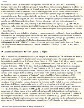 Septante

textuelles de Samuel. On mentionnera les objections formulées à F. M. Cross par D. Barthélemy : 1.
L'origine égyptienne de la traduction grecque de 1 et 2 Règnes n'est pas assurée. Supposons-la admise ; la
pratique de l'hébreu à Alexandrie vers le iie siècle avant notre ère n'est plus suffisante pour envisager une
tradition évolutive du texte hébraïque : le texte hébreu égyptien de Samuel est une « fausse fenêtre ». 2.
La révision proto lucianique s'appuie sur des accords très ténus entre les fragments de Qumrân et les
manuscrits b,o,c2,e2. Il est inquiétant de fonder une théorie si vaste sur des points d'appui aussi limités. En
outre, les données utilisées par F. M. Cross peuvent être interprétées de façon diamétralement opposée :
dans les cas où le Vaticanus («Vieux Grec») s'oppose à b,o,c2,e2, («révision protolucianique »), le
premier reflète le TM (F. M. Cross, « History of the Biblical Text», cité supra p. 187, p. 188-190). Le
Vaticanus a pu lui-même subir une révision hébraïsante ; dès lors, b,o,c2,e2 témoigneraient du Vieux Grec
(S. P. Brock, D. Barthélemy). Pour ce dernier auteur, la recension proto-lucianique constitue une seconde
« fausse fenêtre».
Qumrân présente le texte de la Bible hébraïque et grecque sous une forme bigarrée. On ne peut réduire la
complexité de son témoignage - pour Samuel ainsi que pour les autres livres - en l'identifiant au substrat
de la recension proto-lucianique. « Le postulat de Cross est une petitio principii qui apparaît tout à la fois
trop simple et trop compliquée» (R. Hanhart, «Zum gegenwârtigen Stand... », p. 10).
Bibliographie. D. BARTHÉLEMY, « Notes critiques sur quelques points d'histoire du texte», Études, p.
289-297 ; «Histoire du texte hébraïque de l'Ancien Testament « , Études, p. 344-347. - F. M. CROSS,
voir p. 187.

D. Le caractère innovateur du Vieux Grec en 1-2 Règnes

Dans la majorité des cas énumérés ci-dessus, les critiques ont estimé que la LXX reflétait un état du texte
hébreu plus ancien que le TM. Pour reprendre un des exemples cruciaux, J. G. Janzen opte pour
l'antériorité du modèle hébreu de Jérémie, tel que l'atteste la LXX. En fait, R. W. Klein a montré combien
l'analyse devait être nuancée : en Ex 1, 1-6, nous possédons désormais, outre la LXX et le TM, un
fragment de Qumrân (4Q Exa). Or, dans 3 des 6 cas étudiés par l'auteur, l'interprétation des données est
délicate et toute conclusion subjective (Textual Criticism, p. 13-15). A plus forte raison semble-t-il
impossible de se livrer à des généralisations. Comme l'a écrit D. Barthélemy, « lui [F. M. Cross] et
certains autres critiques du texte sont trop naturellement portés à se fier, en cas de divergence, aux textes
de Qumrân ou bien à la Vorlage de la "Septante", plutôt qu'au TM» («Notes... », Études, p. 295).
Ainsi, dans le cas de 1-2 Règnes, le grec offre indéniablement au lecteur une forme textuelle plus
satisfaisante que le TM : le premier est coulant et présente une narration cohérente ; le second heurte par
sa rudesse et l'on est enclin à y diagnostiquer un état fortement mutilé. En fait, la critique est plus sensible
aux défauts du TM parce qu'elle étudie moins la LXX pour elle-même. « Si la LXX a meilleure
réputation, c'est parce qu'elle a été rarement l'objet d'une étude aussi critique que celle qui a porté sur le
TM » (D. Barthélemy, « La qualité du TM », p. 6). Un examen approfondi de Samuel hébreu et grec
prouve que, «1. à haute époque la ligne archétypale de l'ensemble de la tradition textuelle de Samuel a
subi un certain nombre de graves corruptions textuelles de la part de scribes peu soigneux. 2. La branche
textuelle proto-massorétique a subi ensuite des mutilations accidentelles ; [ ... ] elle a subi en outre les
retouches de scribes théologiquement innovateurs, mais elle a été transmise par des scribes littérairement
conservateurs. 3. Les branches textuelles non massorétiques [LXX, Qumrân] ont moins connu de


 http://www.tradere.org/biblio/lxx/harl-04.htm (44 of 49) [02/03/2003 18:39:14]
 