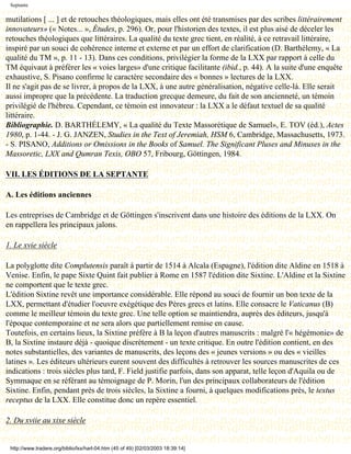 Septante

mutilations [ ... ] et de retouches théologiques, mais elles ont été transmises par des scribes littérairement
innovateurs» (« Notes... », Études, p. 296). Or, pour l'historien des textes, il est plus aisé de déceler les
retouches théologiques que littéraires. La qualité du texte grec tient, en réalité, à ce retravail littéraire,
inspiré par un souci de cohérence interne et externe et par un effort de clarification (D. Barthélemy, « La
qualité du TM », p. 11 - 13). Dans ces conditions, privilégier la forme de la LXX par rapport à celle du
TM équivaut à préférer les « voies larges» d'une critique facilitante (ibid., p. 44). A la suite d'une enquête
exhaustive, S. Pisano confirme le caractère secondaire des « bonnes » lectures de la LXX.
Il ne s'agit pas de se livrer, à propos de la LXX, à une autre généralisation, négative celle-là. Elle serait
aussi impropre que la précédente. La traduction grecque demeure, du fait de son ancienneté, un témoin
privilégié de l'hébreu. Cependant, ce témoin est innovateur : la LXX a le défaut textuel de sa qualité
littéraire.
Bibliographie. D. BARTHÉLEMY, « La qualité du Texte Massorétique de Samuel», E. TOV (éd.), Actes
1980, p. 1-44. - J. G. JANZEN, Studies in the Text of Jeremiah, HSM 6, Cambridge, Massachusetts, 1973.
- S. PISANO, Additions or Omissions in the Books of Samuel. The Significant Pluses and Minuses in the
Massoretic, LXX and Qumran Texis, OBO 57, Fribourg, Göttingen, 1984.

VII. LES ÉDITIONS DE LA SEPTANTE

A. Les éditions anciennes

Les entreprises de Cambridge et de Göttingen s'inscrivent dans une histoire des éditions de la LXX. On
en rappellera les principaux jalons.

1. Le xvie siècle

La polyglotte dite Complutensis paraît à partir de 1514 à Alcala (Espagne), l'édition dite Aldine en 1518 à
Venise. Enfin, le pape Sixte Quint fait publier à Rome en 1587 l'édition dite Sixtine. L'Aldine et la Sixtine
ne comportent que le texte grec.
L'édition Sixtine revêt une importance considérable. Elle répond au souci de fournir un bon texte de la
LXX, permettant d'étudier l'oeuvre exégétique des Pères grecs et latins. Elle consacre le Vaticanus (B)
comme le meilleur témoin du texte grec. Une telle option se maintiendra, auprès des éditeurs, jusqu'à
l'époque contemporaine et ne sera alors que partiellement remise en cause.
Toutefois, en certains lieux, la Sixtine préfère à B la leçon d'autres manuscrits : malgré l'« hégémonie» de
B, la Sixtine instaure déjà - quoique discrètement - un texte critique. En outre l'édition contient, en des
notes substantielles, des variantes de manuscrits, des leçons des « jeunes versions » ou des « vieilles
latines ». Les éditeurs ultérieurs eurent souvent des difficultés à retrouver les sources manuscrites de ces
indications : trois siècles plus tard, F. Field justifie parfois, dans son apparat, telle leçon d'Aquila ou de
Symmaque en se référant au témoignage de P. Morin, l'un des principaux collaborateurs de l'édition
Sixtine. Enfin, pendant près de trois siècles, la Sixtine a fourni, à quelques modifications près, le textus
receptus de la LXX. Elle constitue donc un repère essentiel.

2. Du xviie au xixe siècle


 http://www.tradere.org/biblio/lxx/harl-04.htm (45 of 49) [02/03/2003 18:39:14]
 