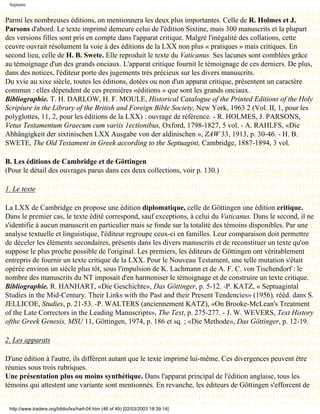 Septante


Parmi les nombreuses éditions, on mentionnera les deux plus importantes. Celle de R. Holmes et J.
Parsons d'abord. Le texte imprimé demeure celui de l'édition Sixtine, mais 300 manuscrits et la plupart
des versions filles sont pris en compte dans l'apparat critique. Malgré l'inégalité des collations, cette
ceuvre ouvrait résolument la voie à des éditions de la LXX non plus « pratiques » mais critiques. En
second lieu, celle de H. B. Swete. Elle reproduit le texte du Vaticanus. Ses lacunes sont comblées grâce
au témoignage d'un des grands onciaux. L'apparat critique fournit le témoignage de ces derniers. De plus,
dans des notices, l'éditeur porte des jugements très précieux sur les divers manuscrits.
Du xvie au xixe siècle, toutes les éditions, dotées ou non d'un apparat critique, présentent un caractère
commun : elles dépendent de ces premières «éditions » que sont les grands onciaux.
Bibliographie. T. H. DARLOW, H. F. MOULE, Historical Catalogue of the Printed Editions of the Holy
Scripiure in the Library of the British and Foreign Bible Society, New York, 1963 2 (Vol. II, 1, pour les
polyglottes, 11, 2, pour les éditions de la LXX) : ouvrage de référence. - R. HOLMES, J. PARSONS,
Vetus Testamentum Graecum cum variis 1ectionibus, Oxford, 1798-1827, 5 vol. - A. RAHLFS, «Die
Abhängigkeit der sixtinischen LXX Ausgabe von der aldinischen », ZAW 33, 1913, p. 30-46. - H. B.
SWETE, The Old Testament in Greek according to the Septuagint, Cambridge, 1887-1894, 3 vol.

B. Les éditions de Cambridge et de Göttingen
(Pour le détail des ouvrages parus dans ces deux collections, voir p. 130.)

1. Le texte

La LXX de Cambridge en propose une édition diplomatique, celle de Göttingen une édition critique.
Dans le premier cas, le texte édité correspond, sauf exceptions, à celui du Vaticanus. Dans le second, il ne
s'identifie à aucun manuscrit en particulier mais se fonde sur la totalité des témoins disponibles. Par une
analyse textuelle et linguistique, l'éditeur regroupe ceux-ci en familles. Leur comparaison doit permettre
de déceler les éléments secondaires, présents dans les divers manuscrits et de reconstituer un texte qu'on
suppose le plus proche possible de l'original. Les premiers, les éditeurs de Göttingen ont véritablement
entrepris de fournir un texte critique de la LXX. Pour le Nouveau Testament, une telle mutation s'était
opérée environ un siècle plus tôt, sous l'impulsion de K. Lachmann et de A. F. C. von Tischendorf : le
nombre des manuscrits du NT imposait d'en harmoniser le témoignage et de construire un texte critique.
Bibliographie. R. HANHART, «Die Geschichte», Das Göttinger, p. 5-12. -P. KATZ, « Septuagintal
Studies in the Mid-Century. Their Links with the Past and their Present Tendencies» (1956), rééd. dans S.
JELLICOE, Studies, p. 21-53. -P. WALTERS (anciennement KATZ), «On Brooke-McLean's Treatment
of the Late Correctors in the Leading Manuscripts», The Text, p. 275-277. - J. W. WEVERS, Text History
ofthe Greek Genesis, MSU 11, Göttingen, 1974, p. 186 et sq. ; «Die Methode», Das Göttinger, p. 12-19.

2. Les apparats

D'une édition à l'autre, ils diffèrent autant que le texte imprimé lui-même. Ces divergences peuvent être
réunies sous trois rubriques.
Une présentation plus ou moins synthétique. Dans l'apparat principal de l'édition anglaise, tous les
témoins qui attestent une variante sont mentionnés. En revanche, les éditeurs de Göttingen s'efforcent de


 http://www.tradere.org/biblio/lxx/harl-04.htm (46 of 49) [02/03/2003 18:39:14]
 