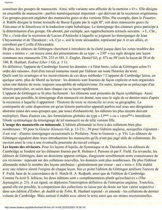 Septante

constituer des groupes de manuscrits. Ainsi, telle variante sera affectée de la mention « O ». Elle désigne
un ensemble de manuscrits - parfois numériquement important - qui dérivent de la recension origénienne.
Ces groupes peuvent englober des manuscrits grecs et des versions filles. Par exemple, dans le Psautier,
A. Rahlfs désigne la forme textuelle de Basse-Égypte par le sigle B'', soit deux manuscrits grecs (le
Vaticanus et le Sinaiticus) et la traduction copte bohaïrique. Le témoignage des citateurs grecs participe à
la détermination d'un groupe. On aboutit, par exemple, aux rapprochements textuels suivants : « L, Chr.,
Tht », c'està-dire la recension de Lucien d'Antioche à laquelle se joignent les témoignages de Jean
Chrysostome et de Théodoret ; «A, Cyr », soit le texte alexandrin, représenté par A et ses alliés, et
corroboré par Cyrille d'Alexandrie.
De plus, les éditeurs de Göttingen cherchent à introduire de la clarté jusque dans les zones troubles des
textes « mixtes » ; on trouve ainsi des présentations de ce type : « 230'' » (ce sigle désigne une leçon
commune aux manuscrits 230, 233 et 541, J. Ziegler, Daniel Gö, p. 47) ou 58' (soit la leçon de 58 et de
340, R. Hanhart, Esdrae Liber 1 Gö, p. 3 1).
En définitive, l'apparat de Cambridge fournit les données « à l'état brut», celui de Göttingen selon l'«
ordre des raisons», fruit d'un travail immense mené par l'éditeur sur toute l'histoire du texte.
Quels sont les avantages et les inconvénients de ces deux méthodes ? L'apparat de Cambridge laisse, en
quelque sorte, plus de liberté au lecteur : les données sont fournies de façon explicite et non organisées
selon une théorie du texte, toujours susceptible de subjectivisme. En outre, lorsqu'on se préoccupe d'un
témoin particulier, on saisit dans chaque cas sa leçon rapidement.
L'apparat de Göttingen se lit plus facilement : les éléments sont présentés de façon synthétique. Aussi
souvent que possible, le témoignage d'un manuscrit est donné, non sous le sigle de ce dernier mais d'après
la recension à laquelle il appartient : l'histoire du texte se réconcilie ici avec sa géographie. La
contrepartie de cette disposition est qu'un témoin particulier apparaît parfois mal sous une désignation
abstraite (ainsi des sous-groupes que, par souci d'exhaustivité, les éditeurs les plus récents doivent
multiplier). Dans d'autres cas, des formulations globales du type « Lpauc » ou « verssplur» interdisent
l'étude systématique du témoignage de tel manuscrit ou de telle version fille.
L'usage des manuscrits en minuscule. L'édition allemande se livre à des collations bien plus
nombreuses : 95 pour la Genèse (Genesis Gö, p. 13-21) ; 30 pour l'édition anglaise, auxquelles s'ajoutent -
il est vrai - d'autres témoignages occasionnels (« Prefatory. Note to Genesis », p. VI). Les éditeurs de
Göttingen signalent dans leurs introductions les manuscrits qu'ils n'ont pas jugé utile de collationner. Ils
ouvrent ainsi la voie à une éventuelle poursuite du travail critique.
Les leçons des réviseurs. Pour les leçons d'Aquila, de Symmaque et de Théodotion, les éditeurs de
Cambridge se fondent sur les éléments fournis par R. Holmes-J. Parsons et par F. Field. En revanche, les
éditeurs de Göttingen, dans un deuxième apparat critique, élargissent sensiblement notre connaissance de
ces révisions : reposant sur des collations nouvelles, les données sont plus nombreuses. De plus l'édition
allemande réduit le nombre des leçons attribuées - généralement par erreur - aux « trois ». Elle établit
avec une relative sûreté l'origine de chaque leçon. Sur ce point l'édition de Göttingen améliore l'oeuvre de
F. Field, base de la concordance de E. Hatch-H. A. Redpath, ainsi que de l'édition de Cambridge.
Comme l'a écrit S. Jellicoe, les deux éditions sont « complémentaires plutôt qu'exclusives » (The
Septuagint, p. 23). A cet égard, on déplorera l'interruption définitive de l'entreprise anglaise. Toutefois,
quand elle est possible, la comparaison des collections ne laisse pas de doute sur leur valeur respective :
dans son édition d'Esther, de Judith et de Tobit, R. Hanhart reprend - et amende - les collations du dernier
volume de Cambridge. Mais surtout il établit avec sûreté le texte ainsi que ses strates recensionnelles.


 http://www.tradere.org/biblio/lxx/harl-04.htm (47 of 49) [02/03/2003 18:39:14]
 