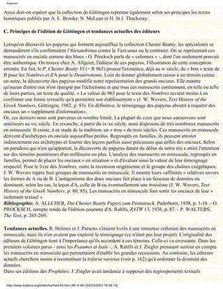 Septante

Aussi doit-on espérer que la collection de Göttingen reprenne également selon ses principes les textes
historiques publiés par A. E. Brooke, N. McLean et H. St J. Thackeray.

C. Principes de l'édition de Göttingen et tendances actuelles des éditeurs

Lorsqu'on découvrit les papyrus qui forment aujourd'hui la collection Chester Beatty, les spécialistes se
demandèrent s'ils confirmaient l'Alexandrinus contre le Vaticanus ou le contraire. On se représentait ces
manuscrits en onciale comme des blocs - O. Procksch parle de « colonnes » -, dont l'un seulement pouvait
être authentique. On trouve chez A. Allgeier, l'éditeur de ces papyrus, l'illustration de cette conception
erronée. En fait, le P. Chester Beatty VI (= R 963) prouve l'existence, déjà au w siècle, du « bon » texte de
B pour les Nombres et d'A pour le Deutéronome. Loin de donner globalement raison à un témoin contre
un autre, la découverte des papyrus modifie notre représentation des grands onciaux. Elle montre
qu'aucun d'entre eux n'est épargné par l'éclectisme et que tous ces manuscrits contiennent, en telle ou telle
de leurs parties, un texte de qualité. « La valeur de 963 pour le texte des Nombres revient moins à en
confirmer une forme textuelle qu'à permettre son établissement » (J. W. Wevers, Text History of the
Greek Numbers, Göttingen, 1982, p. 93). En définitive, le témoignage des papyrus aboutit à requérir des
onciaux un « supplément d'information».
Or, ces derniers nous sont parvenus en nombre limité. La plupart de ceux que nous conservons sont
antérieurs au vu, siècle. En revanche, à partir du ix-xe siècle, nous disposons de très nombreux manuscrits
en minuscule. Il existe, à ce stade de la tradition, un « trou » de trois siècles. Ces manuscrits en minuscule
dérivent d'archétypes en onciale aujourd'hui perdus. Regroupés en familles, ils peuvent attester
indirectement ces archétypes et fournir des leçons parfois aussi précieuses que celles des onciaux. Selon
un paradoxe qui n'est qu'apparent, la découverte de papyrus datant du début de notre ère a attiré l'attention
sur des témoins postérieurs d'un millénaire ou plus. L'analyse des manuscrits en minuscule, regroupés en
familles, permet de placer les onciaux « en situation » et d'évaluer ainsi la valeur de leur témoignage
respectif. Pour le livre des Nombres, outre la recension origénienne et le groupe des chaînes exégétiques,
J. W. Wevers repère huit groupes de manuscrits en minuscule. Il montre leurs «affinités » relatives envers
les formes de A ou de B. L'antagonisme des deux onciaux fait place à un faisceau de données où
dominent, selon les cas, la leçon d'A, celle de B ou éventuellement une troisième (J. W. Wevers, Text
History of the Greek Numbers, p. 80, 85). Les manuscrits en minuscule font sortir les onciaux de leur «
isolement textuel ».
Bibliographie. A. ALLCHER, Die Chester Beatty Papyri zum Pentateuch, Paderborn, 1938, p. 1-18. - O.
PROCKSCH, compte rendu de l'édition courante d'A. Rahlfs, ZATW 13, 1936, p. 87. - P. WALTERS,
The Text, p. 265-269.

Tendances actuelles. R. Holmes et J. Parsons s'étaient livrés à une immense collation des manuscrits en
minuscule, mais ils n'en avaient pas exploité le témoignage (ce n'était pas leur projet). L'originalité des
éditeurs de Göttingen tient à l'importance qu'ils accordent à ces témoins. Celle-ci va croissante. Dans les
premiers volumes parus - ainsi les Psaumes et Isaïe -, A. Rahlfs et J. Ziegler prenaient surtout en compte
les manuscrits en minuscule qui permettaient d'établir les grandes recensions. Au contraire, les éditeurs
actuels cherchent moins à reconstituer la trifaria varietas (voir p. 162) qu'à ordonner la diversité des
données.
Dans ses éditions des Prophètes, J. Ziegler avait tendance à supposer des regroupements textuels

 http://www.tradere.org/biblio/lxx/harl-04.htm (48 of 49) [02/03/2003 18:39:14]
 