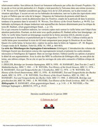 Septante

relativement stables. Son édition de Daniel est fortement influencée par celles des Grands Prophètes. Or,
le cas de ce livre est très particulier et J. Ziegler y tient peut-être le Vaticanus dans une estime excessive.
J. W. Wevers et R. Hanhart considèrent que chaque livre de la LXX présente, sur le plan textuel, une
situation spécifique. L'accent est mis sur les habitudes du traducteur, tant sur le plan des équivalents entre
le grec et l'hébreu que sur celui de la langue : fréquence de l'attraction du pronom relatif dans le
Deutéronome, relative rareté du phénomène dans les Nombres, emploi de la particule dé dans le premier,
tendance à la parataxe dans le second (J. W. Wevers, Text History of the Greek Numbers, p. 94-95). Les
habitudes stylistiques de chaque traducteur sont aujourd'hui des facteurs déterminants pour la critique du
texte (R. Hanhart, «Zum gegenwärtigen Stand... », p. 15).
En ce qui concerne la tradition indirecte, les versions coptes mais surtout la vieille latine sont l'objet d'une
attention particulière. Pourtant, on doit noter avec quelle prudence R. Hanhart utilise leur témoignage : en
Tobit, la vieille latine fournit un témoignage essentiel de la forme ancienne (GLI), attestée en grec
seulement par le Sinaïticus et partiellement par le Vatopedinus 513 (= R 319). L'éditeur n'utilise pas la
vieille latine pour reconstituer le texte de Gil mais uniquement pour purger le Sinaiticus de ses fautes.
Quant à la vieille latine, le lecteur doit « repérer les perles dans la litière de l'apparat » (P. -M. Bogaert,
Compte rendu de R. Hanhart, Tobit Gö, RThL 16, 1985, p. 464-465).
La série des Mitteilungen des Septuaginta-Unternehmens (Göttingen). L'introduction des volumes de
Göttingen fournit une description concise des regroupements textuels et présente les seules données
nécessaires à l'intelligence de l'apparat. Dans un ouvrage distinct, l'éditeur justifie ses options et propose
le détail de son argumentation. Avec la série des MSU la collection de Göttingen offre, au sens plein du
terme, une édition critique. On ne cite ici que les ouvrages de cette série consacrés à l'édition critique de
la LXX :
J. ZIEGLER, Beiträge zur Ieremias-Septuaginta, MSU 6, 1958. - R. HANHART, Zum Text des 2. und 3.
Makkabäerbuches, MSU 7, 1961. - J. W. WEVERs, Text History of the Greek Genesis, MSU 11, 1974. -
R. HANHART, Text und Textgeschichte des 1 Esrabuches, MSU 12, 1974. - J. W. WEVERS, Text
History of the Greek Deuteronomy, MSU 13, 1978. - R. HANHART, Text und Textgeschichie des Buches
Judith, MSU 14, 1979. - J. W. WEVERS, Text History of the Greek Numbers, MSU 16, 1982. - R.
HANHART, Text und Textgeschichte des Buches Tobit, MSU 17, 1984. -J. ZIEGLER, Beiträge zum
griechischen Iob, MSU 18, 1985. - J. W. WEVERS, Text History of the Greek Leviticus, MSU 19, 1987.
Bibliographie. R. HANHART, «Zum gegenwärtigen Stand... », p. 3-18. - J. W. WEVERS, « The
Göttinger Septuagint », BIOSCS 8, 1975, p. 19-23.


                                             Dernière modification le 12 janvier 2000

                                                             © Éditions du Cerf




 http://www.tradere.org/biblio/lxx/harl-04.htm (49 of 49) [02/03/2003 18:39:14]
 