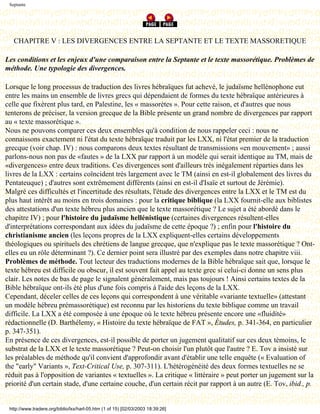 Septante




   CHAPITRE V : LES DIVERGENCES ENTRE LA SEPTANTE ET LE TEXTE MASSORETIQUE

Les conditions et les enjeux d'une comparaison entre la Septante et le texte massorétique. Problèmes de
méthode. Une typologie des divergences.

Lorsque le long processus de traduction des livres hébraïques fut achevé, le judaïsme hellénophone eut
entre les mains un ensemble de livres grecs qui dépendaient de formes du texte hébraïque antérieures à
celle que fixèrent plus tard, en Palestine, les « massorètes ». Pour cette raison, et d'autres que nous
tenterons de préciser, la version grecque de la Bible présente un grand nombre de divergences par rapport
au « texte massorétique ».
Nous ne pouvons comparer ces deux ensembles qu'à condition de nous rappeler ceci : nous ne
connaissons exactement ni l'état du texte hébraïque traduit par les LXX, ni l'état premier de la traduction
grecque (voir chap. IV) : nous comparons deux textes résultant de transmissions «en mouvement» ; aussi
parlons-nous non pas de «fautes » de la LXX par rapport à un modèle qui serait identique au TM, mais de
«divergences» entre deux traditions. Ces divergences sont d'ailleurs très inégalement réparties dans les
livres de la LXX : certains coïncident très largement avec le TM (ainsi en est-il globalement des livres du
Pentateuque) ; d'autres sont extrêmement différents (ainsi en est-il d'Isaïe et surtout de Jérémie).
Malgré ces difficultés et l'incertitude des résultats, l'étude des divergences entre la LXX et le TM est du
plus haut intérêt au moins en trois domaines : pour la critique biblique (la LXX fournit-elle aux biblistes
des attestations d'un texte hébreu plus ancien que le texte massorétique ? Le sujet a été abordé dans le
chapitre IV) ; pour l'histoire du judaïsme hellénistique (certaines divergences résultent-elles
d'interprétations correspondant aux idées du judaïsme de cette époque ?) ; enfin pour l'histoire du
christianisme ancien (les leçons propres de la LXX expliquent-elles certains développements
théologiques ou spirituels des chrétiens de langue grecque, que n'explique pas le texte massorétique ? Ont-
elles eu un rôle déterminant ?). Ce dernier point sera illustré par des exemples dans notre chapitre viii.
Problèmes de méthode. Tout lecteur des traductions modernes de la Bible hébraïque sait que, lorsque le
texte hébreu est difficile ou obscur, il est souvent fait appel au texte grec si celui-ci donne un sens plus
clair. Les notes de bas de page le signalent généralement, mais pas toujours ! Ainsi certains textes de la
Bible hébraïque ont-ils été plus d'une fois compris à l'aide des leçons de la LXX.
Cependant, déceler celles de ces leçons qui correspondent à une véritable «variante textuelle» (attestant
un modèle hébreu prémassorétique) est reconnu par les historiens du texte biblique comme un travail
difficile. La LXX a été composée à une époque où le texte hébreu présente encore une «fluidité»
rédactionnelle (D. Barthélemy, « Histoire du texte hébraïque de FAT », Études, p. 341-364, en particulier
p. 347-351).
En présence de ces divergences, est-il possible de porter un jugement qualitatif sur ces deux témoins, le
substrat de la LXX et le texte massorétique ? Peut-on choisir l'un plutôt que l'autre ? E. Tov a insisté sur
les préalables de méthode qu'il convient d'approfondir avant d'établir une telle enquête (« Evaluation of
the "early" Variants », Text-Critical Use, p. 307-311). L'hétérogénéité des deux formes textuelles ne se
réduit pas à l'opposition de variantes « textuelles ». La critique « littéraire » peut porter un jugement sur la
priorité d'un certain stade, d'une certaine couche, d'un certain récit par rapport à un autre (E. Tov, ibid., p.


 http://www.tradere.org/biblio/lxx/harl-05.htm (1 of 15) [02/03/2003 18:39:26]
 