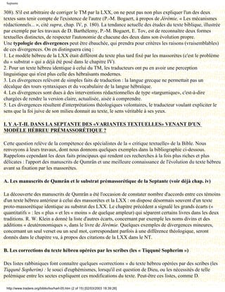 Septante

308). S'il est arbitraire de corriger le TM par la LXX, on ne peut pas non plus expliquer l'un des deux
textes sans tenir compte de l'existence de l'autre (P.-M. Bogaert, à propos de Jérémie, « Les mécanismes
rédactionnels... », cité supra, chap. IV, p. 180). La tendance actuelle des études du texte biblique, illustrée
par exemple par les travaux de D. Barthélemy, P.-M. Bogaert, E. Tov, est de reconnaître deux formes
textuelles distinctes, de respecter l'autonomie de chacune des deux dans son évolution propre.
Une typologie des divergences peut être ébauchée, qui prendra pour critères les raisons (vraisemblables)
de ces divergences. On en distinguera cinq :
1. Le modèle hébreu de la LXX était différent du texte plus tard fixé par les massorètes (c'est le problème
du « substrat » qui a déjà été posé dans le chapitre IV).
2. Pour un texte hébreu identique à celui du TM, les traducteurs ont pu en avoir une perception
linguistique qui n'est plus celle des hébraïsants modernes.
3. Les divergences relèvent de simples faits de traduction : la langue grecque ne permettait pas un
décalque des tours syntaxiques et du vocabulaire de la langue hébraïque.
4. Les divergences sont dues à des interventions rédactionnelles de type «targumique», c'est-à-dire
chargées de rendre la version claire, actualisée, aisée à comprendre.
5. Les divergences résultent d'interprétations théologiques volontaires, le traducteur voulant expliciter le
sens que la foi juive de son milieu donnait au texte, le sens véritable à ses yeux.

I. Y A-T-IL DANS LA SEPTANTE DES «VARIANTES TEXTUELLES» VENANT D'UN
MODÈLE HÉBREU PRÉMASSORÉTIQUE ?

Cette question relève de la compétence des spécialistes de la « critique textuelle» de la Bible. Nous
renvoyons à leurs travaux, dont nous donnons quelques exemples dans la bibliographie ci-dessous.
Rappelons cependant les deux faits principaux qui rendent ces recherches à la fois plus riches et plus
délicates : l'apport des manuscrits de Qumrân et une meilleure connaissance de l'évolution du texte hébreu
avant sa fixation par les massorètes.

A. Les manuscrits de Qumrân et le substrat prémassorétique de la Septante (voir déjà chap. iv)

La découverte des manuscrits de Qumrân a été l'occasion de constater nombre d'accords entre ces témoins
d'un texte hébreu antérieur à celui des massorètes et la LXX : on dispose désormais souvent d'un texte
proto-massorétique identique au substrat des LXX. Le chapitre précédent a signalé les grands écarts («
quantitatifs » : les « plus » et les « moins » de quelque ampleur) qui séparent certains livres dans les deux
traditions. R. W. Klein a donné la liste d'autres écarts, concernant par exemple les noms divins et des
additions « deutéronomiques », dans le livre de Jérémie. Quelques exemples de divergences mineures,
concernant un seul verset ou un seul mot, correspondant parfois à une différence théologique, seront
donnés dans le chapitre vu, à propos des citations de la LXX dans le NT.

B. Les corrections du texte hébreu opérées par les scribes (les « Tiqquné Sopherim »)

Des listes rabbiniques font connaître quelques «corrections » du texte hébreu opérées par des scribes (les
Tiqquné Sopherim) : le souci d'euphémismes, lorsqu'il est question de Dieu, ou les nécessités de telle
polémique entre les sectes expliquent ces modifications du texte. Peut-être ces listes, comme D.

 http://www.tradere.org/biblio/lxx/harl-05.htm (2 of 15) [02/03/2003 18:39:26]
 