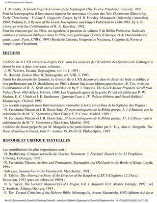 La Bible grecque des Septante


· T. Muraoka, A Greek-English Lexicon of the Septuagint (The Twelve Prophets), Louvain, 1993.
Pour la lexicographie, il faut encore signaler les nouveaux volumes des New Documents Illustrating
Early Christianity : Volume 5, Linguistic Essays, by H. R. Horsley, Macquarie University (Australie),
1989; Volume 6, A Review of the Greek Inscriptions and Papyri Published in 1980-1981, by S. R.
Llewelyn with the Collaboration of R. A. Kearsley, 1992.
Pour les citations par les Pères, on signalera la parution du volume 5 de Biblia Patristica. Index des
citations et allusions bibliques dans la littérature patristique (Centre d'Analyse et de Documentation
patristiques), Paris, CNRS, 1991 (Basile de Césarée, Grégoire de Nazianze, Grégoire de Nysse et
Amphiloque d'Iconium).

ÉDITIONS

L'édition de la LXX entreprise depuis 1931 sous les auspices de l'Académie des Sciences de Göttingen a
donné le jour à deux nouveaux volumes :
· J.-W. Wevers, Exodus, Septuaginta, vol. II, 1, 1991 ;
· R. Hanhart, Esdrae liber II, Septuaginta, vol. VIII, 2, 1993.
Parmi les documents de Qumrân, la révision de la LXX découverte dans le désert de Juda et publiée à
titre préliminaire par D. Barthélemy en 1963 a donné lieu à une édition approfondie : E. Tov, with the
Collaboration of R. A. Kraft and a Contribution by P. J. Parsons, The Greek Minor Prophets Scroll from
Nahal Hever (8HvXIIgr), Oxford, 1990. Les fragments grecs de la grotte IV ont été édités par P. W.
Skehan, E. C. Ulrich et J. E. Sanderson : Qumran Cave 4. IV. Palaeo-Hebrew and Greek Biblical
Manuscripts, Oxford, 1992.
Les savants espagnols nous font maintenant connaître le texte antiochien de la Septante des Règnes :
· N. Fernàndez Marcos et J. R. Busto Saiz, El texto antioqueno de la Biblia griega, 1, 1-2 Samuel, con la
colaboración de M. V. Spottorno y Diaz Caro y S. P. Cowe, Madrid, 1989 ;
· N. Fernàndez Marcos et J. R. Busto Saiz, El texto antioqueno de la Biblia griega, 11, 1-2 Reyes, con la
colaboración de M. V. Spottorno y Diaz Caro, Madrid, 1992.
L'édition de Josué préparée par M. Margolis a été partiellement éditée par E. Tov, Max L. Margolis, The
Book of Joshua in Greek, Part V : Joshua 19:39-24:33, Philadelphie, 1992.

HISTOIRE ET CRITIQUE TEXTUELLES

Les contributions les plus importantes sont :
· D. Barthélemy, Critique textuelle de l'Ancien Testament. 3. Ézéchiel, Daniel et les 12 Prophètes,
Fribourg, Göttingen, 1992 ;
· N. Fernàndez Marcos, Scribes and Translators. Septuagint and Old Latin in the Books of Kings, Leyde,
1994 ;
· Salvesen, Symmachus in the Pentateuch, Manchester, 1991 ;
· Z. Talshir, The Alternative Story of the Division of the Kingdom (LXX 3 Kingdoms 12:24a-z),
Jérusalem, 1993 (paru en hébreu en 1989) ;
· B. A. Taylor, The Lucianic Manuscripts of 1 Reigns, Vol. 1. Majoritv Text, Atlanta, Géorgie, 1992 ; vol.
2. Analysis, Atlanta, Géorgie, 1993 ;
· E. Tov, Textual Criticism of the Hebrew Bible, Minneapolis, Assen, Maastricht, 1992 (édition révisée et

 file:///C|/Documents%20and%20Settings/Didier/B...ante/La%20Bible%20grecque%20des%20Septante.htm (13 of 28) [02/03/2003 18:37:27]
 