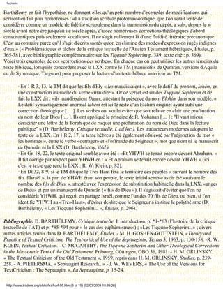 Septante

Barthélemy en fait l'hypothèse, ne donnent-elles qu'un petit nombre d'exemples de modifications qui
seraient en fait plus nombreuses : «La tradition scribale protomassorétique, que l'on serait tenté de
considérer comme un modèle de fidélité scrupuleuse dans la transmission du dépôt, a subi, depuis le w
siècle avant notre ère jusqu'au iie siècle après, d'assez nombreuses corrections théologiques d'abord
consonantiques puis seulement vocaliques. Il ne s'agit nullement là d'une fluidité littéraire précanonique.
C'est au contraire parce qu'il s'agit d'écrits sacrés qu'on en élimine des modes d'expression jugés indignes
d'eux » (« Problématiques et tâches de la critique textuelle de l'Ancien Testament hébraïque», Études, p.
365-381, avec bibliographie complémentaire sur les Tiqquné Sopherim p. 389, texte cité : p. 369).
Voici trois exemples de ces «corrections des scribes». En chaque cas on peut utiliser les autres témoins du
texte biblique, lorsqu'ils concordent avec la LXX contre le TM (manuscrits de Qumrân, versions d'Aquila
ou de Symmaque, Targums) pour proposer la lecture d'un texte hébreu antérieur au TM.

            · En 1 R 3, 13, le TM dit que les fils d'Ely « les maudissaient », avec le datif du pronom, lahèm, en
            une construction inusuelle du verbe «maudire ». Or ce verset est un des Tiqquné Sopherim et de
            fait la LXX dit : «ils maudissaient Dieu», attestant la présence du nom Elohim dans son modèle. «
            Le datif syntactiquement anormal lahèm est ici le reste d'un Elohim originel ayant subi une
            correction théologique [ ... ]. Les scribes ont voulu éviter que soit relatée en clair une profanation
            du nom de leur Dieu [ ... ]. Ils ont appliqué le principe de R. Yohanan [ ... ] : "Il vaut mieux
            déraciner une lettre de la Torah que de risquer une profanation du nom de Dieu dans la lecture
            publique" » (D. Barthélemy, Critique textuelle, I, ad loc.). Les traducteurs modernes adoptent le
            texte de la LXX. En 1 R 2, 17, le texte hébreu a été également édulcoré par l'adjonction du mot «
            les hommes », entre le verbe «outrager» et «l'offrande du Seigneur », mot que n'ont ni le manuscrit
            de Qumrân ni la LXX (D. Barthélemy, ibid.).
            · En Gn 18, 22, le texte original semble avoir été : «Et YHWH se tenait encore devant Abraham. »
            Il fut corrigé par respect pour YHWH en : « Et Abraham se tenait encore devant YHWH » (ici,
            c'est le texte que rend la LXX : R. W. Klein, p. 82).
            · En Dt 32, 8-9, si le TM dit que le Très-Haut fixa le territoire des peuples « suivant le nombre des
            fils d'Israël », la part de YHWH étant son peuple, le texte initial semble avoir été «suivant le
            nombre des fils de Dieu », attesté avec l'expression de substitution habituelle dans la LXX, «anges
            de Dieu» et par un manuscrit de Qumrân (« fils de Dieu »). Il s'agissait d'éviter que l'on ne
            considérât YHWH, qui reçoit en partage Israël, comme l'un des 70 fils de Dieu, ou bien, si l'on
            identifie YHWH au «Très-Haut», d'éviter de dire que le Seigneur a institué le polythéisme (D.
            Barthélemy, « Les Tiqquné Sopherim... », Études, p. 296).

Bibliographie. D. BARTHÉLEMY, Critique textuelle, I. introduction, p. *1-*63 (l’histoire de la critique
textuelle de l’AT) et p. *85-*94 pour « le cas des euphémismes») ; «Les Tiqquné Sopherim...» ; divers
autres articles réunis dans D. BARTHÉLEMY, Études. - M. H. GOSHEN-GOTTSTEIN, «Theory and
Practice of Textual Criticism. The Text-critical Use of the Septuagint», Textus 3, 1963, p. 130-158. -R. W.
KLEIN, Textual Criticism. - C. MCCARTHY, The Tiqqwne Sopherim and Other Theological Corrections
in the Massoretic Text of the Old Testament, Fribourg, Göttingen, OBO 36, 1981. - H. M. ORLINSKY,
« The Textual Criticism of the Old Testament », 1959, repris dans H. M. ORLINSKY, Studies, p. 239-
258. - A. PIETERSMA, « Septuagint Research.. » - J. W. WEVERS, « The Use of the Versions for
TextCriticism : The Septuagint », La Septuaginta, p. 15-24.

 http://www.tradere.org/biblio/lxx/harl-05.htm (3 of 15) [02/03/2003 18:39:26]
 