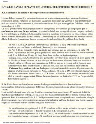 Septante



II. Y A-T-IL DANS LA SEPTANTE DES « FAUTES» DE LECTURE DU MODÈLE HÉBREU ?

A. Les difficultés de lecture et de compréhension du modèle hébreu

Le texte hébreu proposé à la traduction était un texte seulement consonantique, sans vocalisation ni
ponctuation, comme l'attestent les manuscrits légèrement postérieurs de Qumrân. Il était probablement
écrit en caractères dits « araméens », c'est-à-dire conformes à ce que nous appelons l'« hébreu carré» (voir
supra, chap. ii, p. 63).
Un assez grand nombre de divergences sont des changements involontaires qui s'expliquent par la
confusion de lettres de formes voisines : le resh et le daleth sont presque identiques ; on peut confondre
le beth et le kaph, le hé et le heth, le nun et le ghimel, le mem final et le samech. De plus, certaines lettres
finales n'étaient pas toujours écrites, comme D. Barthélemy l'a fait remarquer pour une partie du rouleau
d'Isaïe de Qumrân (en certaines formes, ne sont pas écrits le alef final, le yod final, le hé final).

            · En Am 1, 6, les LXX écrivent «déportation de Salomon», là où le TM donne «déportation
            massive», parce qu'ils ont lu shelomoh (Salomon) et non shelemah.
            · En Am 4, 13, ils écrivent : «Celui qui révèle aux hommes quel est son messie», là où le TM
            donne : «quel est son dessein», parce que les deux mots distincts mah4é~o ont été réunis en rnash-
            sehô. Il est difficile de décider s'il s'agit d'une faute ou d'un parti pris exégétique.
            · Lorsque Jonas, en 1, 9, dit selon le grec qu'il est le « serviteur» («du Seigneur »), alors que le TM
            lui fait dire qu'il est « hébreu», on peut dire que les deux mots « hébreu» ('iberi) et « serviteur »
            ('abedi), où les voyelles ne sont pas écrites, ne diffèrent que par le resh ou daleth (on peut aussi
            faire l'hypothèse d'une intention dans le choix du mot, dans l'un ou l'autre des deux textes !).
            · L'absence de graphie de la lettre finale peut expliquer les confusions assez fréquentes entre la
            négation là' et le pronom personnel lo. Ainsi, en Gn 26, 32, là où le TM écrit : les serviteurs d'Isaac
            «lui dirent : nous avons trouvé l'eau », la LXX donne : « Ils dirent : nous n'avons pas trouvé d'eau»
            (d'où le beau développement de Philon, dans ses Questions sur la Genèse VI, 9, sur l'impossibilité
            d'atteindre la sagesse !).

R. W. Klein donne une liste d'autres sources de changements involontaires : homéotéleutes,
haplographies, dittographies, divisions différentes des mots, transpositions de lettres (Textual Criticism, p.
76-80).
Les translittérations de mots hébreux, dont il sera question dans notre chapitre VI au titre de la fidélité
stylistique des traducteurs (infra p. 261 sq.), sont plus fréquemment considérées comme résultant d'une
ignorance. Pour le traducteur d'Isaïe, I. L. Seeligmann donnait des exemples de mots translittérés, chargés
de représenter des mots hébreux inconnus, auxquels le traducteur s'efforce de donner une forme grecque,
au prix de contresens ou bien à l'aide d'une glose midrashique.

            · La translittération theraphim en 1 R 15, 23 («idoles», «objets sacrés ») devient therapeiâ («soin»,
            «service» : un tout autre sens !) dans le Vaticanus (I. L. Seeligmann, p. 216).
            · Les modifications importantes de Jr 38, 21 (TM 31, 20) viendraient de la transformation d'un mot
            non compris (un hapax : « signaux » ?), translittéré avec une vocalisation des trois consonnes tmr,

 http://www.tradere.org/biblio/lxx/harl-05.htm (4 of 15) [02/03/2003 18:39:26]
 