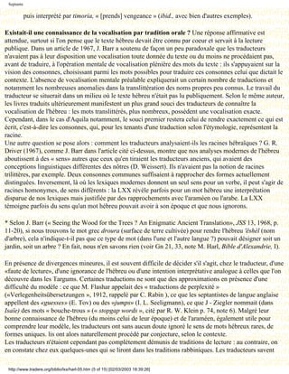 Septante

            puis interprété par timoria, « [prends] vengeance » (ibid., avec bien d'autres exemples).

Existait-il une connaissance de la vocalisation par tradition orale ? Une réponse affirmative est
attendue, surtout si l'on pense que le texte hébreu devait être connu par coeur et servait à la lecture
publique. Dans un article de 1967, J. Barr a soutenu de façon un peu paradoxale que les traducteurs
n'avaient pas à leur disposition une vocalisation toute donnée du texte ou du moins ne procédaient pas,
avant de traduire, à l'opération mentale de vocalisation plénière des mots du texte : ils s'appuyaient sur la
vision des consonnes, choisissant parmi les mots possibles pour traduire ces consonnes celui que dictait le
contexte. L'absence de vocalisation mentale préalable expliquerait un certain nombre de traductions et
notamment les nombreuses anomalies dans la translittération des noms propres peu connus. Le travail du
traducteur se situerait dans un milieu où le texte hébreu n'était pas lu publiquement. Selon le même auteur,
les livres traduits ultérieurement manifestent un plus grand souci des traducteurs de connaître la
vocalisation de l'hébreu : les mots translittérés, plus nombreux, possèdent une vocalisation exacte.
Cependant, dans le cas d'Aquila notamment, le souci premier restera celui de rendre exactement ce qui est
écrit, c'est-à-dire les consonnes, qui, pour les tenants d'une traduction selon l'étymologie, représentent la
racine.
Une autre question se pose alors : comment les traducteurs analysaient-ils les racines hébraïques ? G. R.
Driver (1967), comme J. Barr dans l'article cité ci-dessus, montre que nos analyses modernes de l'hébreu
aboutissent à des « sens» autres que ceux qu'en tiraient les traducteurs anciens, qui avaient des
conceptions linguistiques différentes des nôtres (D. Weissert). Ils n'avaient pas la notion de racines
trilittères, par exemple. Deux consonnes communes suffisaient à rapprocher des formes actuellement
distinguées. Inversement, là où les lexiques modernes donnent un seul sens pour un verbe, il peut s'agir de
racines homonymes, de sens différents : la LXX révèle parfois pour un mot hébreu une interprétation
disparue de nos lexiques mais justifiée par des rapprochements avec l'araméen ou l'arabe. La LXX
témoigne parfois du sens qu'un mot hébreu pouvait avoir à son époque et que nous ignorons.

* Selon J. Barr (« Seeing the Wood for the Trees ? An Enigmatic Ancient Translation», JSS 13, 1968, p.
11-20), si nous trouvons le mot grec droura (surface de terre cultivée) pour rendre l'hébreu 'ëshèl (nom
d'arbre), cela n'indique-t-il pas que ce type de mot (dans l'une et l'autre langue ?) pouvait désigner soit un
jardin, soit un arbre ? En fait, nous n'en savons rien (voir Gn 21, 33, note M. Harl, Bible d'Alexandrie, I).

En présence de divergences mineures, il est souvent difficile de décider s'il s'agit, chez le traducteur, d'une
«faute de lecture», d'une ignorance de l'hébreu ou d'une intention interprétative analogue à celles que l'on
découvre dans les Targums. Certaines traductions ne sont que des approximations en présence d'une
difficulté du modèle : ce que M. Flashar appelait des « traductions de perplexité »
(«Verlegenheitsübersetzungen », 1912, rappelé par C. Rabin ), ce que les septantistes de langue anglaise
appellent des «guesses» (E. Tov) ou des «jumps» (I. L. Seeligmann), ce que J - Ziegler nommait (dans
Isaïe) des mots « bouche-trous » (« stopgap words », cité par R. W. Klein p. 74, note 6). Malgré leur
bonne connaissance de l'hébreu (du moins celui de leur époque) et de l'araméen, également utile pour
comprendre leur modèle, les traducteurs ont sans aucun doute ignoré le sens de mots hébreux rares, de
formes uniques. lis ont alors naturellement procédé par conjecture, selon le contexte.
Les traducteurs n'étaient cependant pas complètement démunis de traditions de lecture : au contraire, on
en constate chez eux quelques-unes qui se liront dans les traditions rabbiniques. Les traducteurs savent

 http://www.tradere.org/biblio/lxx/harl-05.htm (5 of 15) [02/03/2003 18:39:26]
 