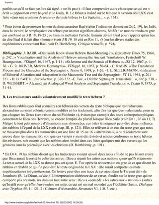 Septante

parfois ce qu'il ne faut pas lire (al tiqré, « ne lis pas») : il faut comprendre autre chose que ce qui est «
écrit » (opposition entre le qeré et le ketib). R. Le Déaut a insisté sur le fait que la version des LXX s'est
faite «dans une tradition de lecture» du texte hébreu (« La Septante... », p. 161).

* Pour éviter de prononcer le nom du dieu cananéen Baal (selon l'indication donnée en Os 2, 19), les Juifs,
dans la lecture, le remplaçaient en hébreu par un mot signifiant «honte», béshèt : ce mot est rendu en grec
par aiskhùnë en 3 R 18, 19-25 ; ou bien ils mettaient l'article féminin devant Baal pour rappeler qu'au lieu
de dire Baal il fallait dire « honte » (voir 3 R 19, 18 cité en Rm 11, 4) (sur les divers stades des
euphémismes concernant Baal, voir D. Barthélemy, Critique textuelle, p. *94).

Bibliogaphie. J. BARR, «Did Isaiah Know about Hebrew Root-Meaning ? », Expository Times 75, 1964,
p. 242 ; « Vocalization and the Analysis of Hebrew among the Ancient Translators», Festschrift W.
Baumgartner, VTSuppl. 16, 1967, p. 1-11 ; «St Jerome and the Sounds of Hebrew », JSS 12, 1967, p. 1-
36. - G. R. DRIVER, Mebrew Homonyms», VTSuppl. 16, 1967, p. 50-64. - C. RABIN, «The Translation
Process and the Character of the Septuagint », Textus 6, 1968, p. 1-26. - I. L. SEELIGMANN, «Indication
of Editorial Alteration and Adaptation in the Massoretic Text and the Septuagint», VT 11, 1961, p. 201-
221. - H. B. SWETE, Introduction, p. 320-322. -E. Tov, « Did the Septuagint Translators... », cité p. 230. -
D. WEISSERT, « Alexandrian Analogical Word Analysis and Septuagint Translation », Textus 8, 1973, p.
31-44.

B. Les traducteurs ont-ils volontairement modifié le texte hébreu ?

Des listes rabbiniques font connaître (en hébreu) des versets du texte biblique que les traducteurs
alexandrins auraient volontairement modifiés en les traduisant, afin d'éviter quelque malentendu, pour ne
pas choquer les Grecs («en raison du roi Ptolémée »), évitant par exemple des tours anthropomorphiques
concernant le Dieu des Hébreux, ou encore l'emploi du pluriel lorsque Dieu parle (voir Gn 1, 26 ou 11, 7).
Malgré le tout petit nombre d'altérations ainsi dénoncées, ces listes témoignent peut-être d'une méfiance
des rabbins à l'égard de la LXX (voir chap. III, p. 121). Elles se réfèrent à un état du texte grec que nous
ne trouvons plus dans les manuscrits (sur une liste de 15 ou 16 « altérations », 4 ou 5 seulement sont
encore dans les manuscrits), soit que ces versets y aient été révisés et rendus conformes au texte hébreu
des réviseurs, soit encore que les rabbins aient inséré dans ces listes quelques-uns des versets qui les
gênaient dans la polémique avec les chrétiens (D. Barthélemy, p. 191).

* En Dt 4, 19 les rabbins disent que les traducteurs avaient ajouté deux mots afin de ne pas laisser croire
que Dieu aurait favorisé le culte des astres : Dieu a réparti les astres aux nations «pour qu'ils éclairent».
Le texte actuel de la LXX ne donne pas cet ajout. E. Tov opère la rétroversion en grec de ce que disent les
rabbins et rétablit ce qui fut peut-être le texte original de la LXX : elle aurait comporté les mots
supplémentaires toû photizesthai. On trouve peut-être une trace de cet ajout dans le Targum dit « de
Jonathan» (R. Le Déaut, ad loc.). L'interprétation ultérieure de ce verset, fondée sur le texte grec qui ne
comporte pas ces mots, ira dans un tout autre sens : Dieu a «concédé » les astres aux « nations » (autres
qu'Israël) pour qu'elles leur rendent un culte, ce qui est un mal moindre que l'idolâtrie (Justin, Dialogue
avec Tryphon 55, 1 ; 121, 2 ; Clément d'Alexandrie, Stromates VI, 110, 3, etc.).


 http://www.tradere.org/biblio/lxx/harl-05.htm (6 of 15) [02/03/2003 18:39:26]
 