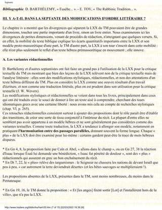 Septante

Bibliographie. D. BARTHÉLEMY, « Eusèbe... ». - E. TOV, « The Rabbinic Tradition... ».

III. Y A-T-IL DANS LA SEPTANTE DES MODIFICATIONS D'ORDRE LITTÉRAIRE ?

Le chapitre iv a montré que les divergences qui séparent la LXX du TM pouvaient être de grandes
dimensions, toucher une partie importante d'un livre, sinon un livre entier. Nous examinerons ici les
divergences de petites dimensions, venant de procédés de rédaction, n'atteignant que quelques versets. Si,
en effet, la mobilité du texte biblique explique les écarts quantitatifs importants entre la LXX et son
modèle proto-massorétique d'une part, le TM d'autre part, la LXX à son tour s'inscrit dans cette mobilité :
elle n'est plus seulement le reflet d'un texte hébreu prémassorétique en mouvement ; elle innove.

A. Les variantes rédactionnelles

D. Barthélemy et d'autres septantistes ont fait faire un grand pas à l'utilisation de la LXX pour la critique
textuelle du TM en montrant que bien des leçons de la LXX relèvent non de la critique textuelle mais de
l'analyse littéraire : elles sont des modifications stylistiques, rédactionnelles, et non des attestations d'un
texte hébreu différent du TM. Plus on considère la LXX comme une oeuvre résultant d'un travail
d'écriture, et non comme une traduction littérale, plus on est prudent dans son utilisation pour la critique
textuelle (J. W. Wevers).
Les modifications stylistiques et rédactionnelles se voient dans tous les livres, principalement dans ceux
qui ont été traduits avec le souci de donner à lire un texte aisé à comprendre, cherchant des tours
idiomatiques grecs avec une certaine liberté : nous avons mis cela au compte de recherches stylistiques
(chap. VI, p. 265).
Ces retouches rédactionnelles consistent surtout à ajouter des propositions dont le rôle paraît être d'établir
des transitions, de créer une sorte de tissu conjonctif à l'intérieur du récit. La plupart d'entre elles ne
semblent pas avoir appartenu à un modèle hébreu et ne sont généralement pas considérées comme des
variantes textuelles. Comme toute traduction, la LXX a tendance à allonger son modèle, notamment en
pratiquant l'harmonisation entre des passages parallèles, donnant souvent la forme longue. Chaque «
plus » de la LXX doit être examiné pour lui-même : certains gardent peut-être la trace de mots hébreux
disparus.

* En Gn 4, 8, la proposition faite par Caïn et Abel, « allons dans le champ », ou en Gn 27, 38 la réaction
d'Isaac lorsque Ésaü lui demande une bénédiction, « Isaac fut pénétré de douleur », sont des « plus »
rédactionnels qui assurent en grec un bon enchaînement du récit.
* En Dt 7, 22, le « plus» relève des targumismes : le Seigneur ne chassera les nations de devant Israël que
peu à peu, « car autrement la terre deviendrait déserte» (et les bêtes sauvages se multiplieraient !).

Les propositions absentes de la LXX, présentes dans le TM, sont moins nombreuses, du moins dans le
Pentateuque.

* En Gn 19, 16, le TM donne la proposition : « Et [les anges] firent sortir [Lot] et l'installèrent hors de la
ville», que n'a pas la LXX.


 http://www.tradere.org/biblio/lxx/harl-05.htm (7 of 15) [02/03/2003 18:39:26]
 