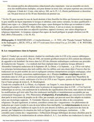 Septante


            On constate parfois des phénomènes rédactionnels plus importants : tout un ensemble est récrit,
            avec des modifications multiples, soit pour donner un texte clair, soit pour exprimer une conviction
            religieuse. L'étude de J. Coste, citée infra p. 260, sur Is 25, 1-5, illustre parfaitement ce deuxième
            cas. On peut trouver en Gn 30 une illustration du premier cas.

* En Gn 30, pour raconter la ruse de Jacob destinée à faire fructifier les bêtes qui formeront son troupeau,
le grec modifie de façon importante le lexique et substitue, entre autres variantes, les deux qualificatifs «
[bêtes] sans signe » et « [bêtes] marquées d'un signe » pour distinguer les bêtes qui reviendront à Laban
de celles qui seront à Jacob (TM : bêtes faibles et bêtes fortes). A tort ou à raison, les interprètes
hellénophones trouveront dans ces adjectifs (episëmos, opposé à àsemos), une valeur allégorique et
religieuse importante : le troupeau «marqué d'un signe» de Jacob préfigure le peuple chrétien (voir M.
Harl, Bible d'Alexandrie, 1, Gn 30, 42).

Bibliographie. D. BARTHÉLEMY, « L'enchevêtrement...». - E. TOV, «On "Pseudo-Variants" Reflected
in the Septuagint », JSS 20, 1975, p. 165-177 (voir aussi Text-critical Use, p. 213-240). - J. W. WEVERS,
« Apologia... ».

B. Les «targumismes» dans la Septante

Après Z. Frankel qui, au siècle dernier, étudiait les similitudes entre la LXX et les sources rabbiniques,
d'autres savants, notamment L. Prijs en 1948, ont montré qu'effectivement la LXX contient des éléments
de aggadah et de halakhah. On trouve dans la LXX des éléments midrashiques conformes aux procédés
de traduction des Targums : « Le midrash était bien implanté dans le judaïsme lorsque débutait à
Alexandrie l'entreprise audacieuse de la Septante» (R. Le Déaut, « La Septante... », p. 150 et voir infra).
Les principes herméneutiques plus tard codifiés chez les rabbins sont sans doute déjà à l'oeuvre chez les
traducteurs (en un petit nombre de cas) et expliquent certaines interprétations (exégèse analogique, selon
notamment D. Weissert, corrections euphémistiques, etc.). D'autres traditions exégétiques ont été
introduites dans la LXX qui se retrouvent pareillement dans les Targums : on peut faire l'hypothèse de
traditions anciennes, orales, antérieures à la fois à la LXX et aux Targums, passées de façon inégale dans
l'un et l'autre groupe de textes (L. H. Brockington).
L'étude très complète de R. Le Déaut, «La Septante : un Targum ?», nous dispense de donner ici
beaucoup d'exemples. Ce savant définit ainsi la présence de targumismes dans la LXX : « C'est l'activité
midrashique au service, non seulement de la recherche des significations d'un texte, mais encore de toutes
les modifications qu'il doit subir Pour être totalement intelligible et immédiatement acceptable par une
communauté liturgique» (p. 156). Phénomènes d'adaptation, d'actualisation, qui concernent les réalités
dont parle le texte (noms de peuples ou de villes, par exemple, qui peuvent aussi être adaptés ou traduits
selon une étymologie supposée : N. Fernàndez Marcos), mais aussi des idées et des conceptions
religieuses. On peut également, et surtout, considérer comme des « targumismes » les phénomènes de
traduction qui visent à rendre le sens du texte hébreu bien intelligible. Les éclaircissements du texte se
font, par exemple, par l'addition de sujets là où ils sont absents en hébreu, par la précision des liens de
parenté, par l'adaptation à la situation des Juifs en Égypte (termes techniques, institutions ... ). On
considère aussi comme des « targumismes » l'effacement d'images hébraïques devenues obsolètes pour le
milieu juif hellénisé, la modernisation de certains détails (J. A. L. Lee attribue aux traducteurs le souci de

 http://www.tradere.org/biblio/lxx/harl-05.htm (8 of 15) [02/03/2003 18:39:26]
 