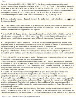 Septante

Series 8, Philadelphie, 1952. - H. M. ORLINSKY, « The Treatment of Anthropomorphisms and
Anthropopathisms in the Septuagint of Isaiah », HUCA 27, 1956, p. 193-200 ; « Studies in the Septuagint
of the Book of Job », HUCA 28, 1957, p. 53-74 ; 29, 1958, p. 229-271 ; 30, 1959. p. 153-167 ; 32, 1961,
p. 239-268 - A. SOFFER, « The Treatment of Antianthropomorphisnis and Antianthropopathisms in the
Septuagint of Psalms», HUCA 28, 1957, p. 85-107. - T. WITTSTRUCK, «The so-called
Antianthropomorphisms in the Greek Text of Deuteronomy », CBQ 38, 1976, p. 29-34.

D. Un cas particulier : existe-t-il dans la Septante des traductions « contradictoires » par rapport au
texte massorétique ?

M. L. Klein a attiré l'attention en 1976 sur ce qu'il a appelé « Converse translations», un phénomène qu'il
analyse sur une vingtaine d'exemples pris dans les Targums du Pentateuque : le sens d'un verset y est
explicité par l'addition ou la suppression d'une négation.

* En Gn 37, 33, si le Targum fait dire à Jacob que Joseph n'a pas été dévoré (TM et LXX : « une bête l'a
dévoré»), c'est pour s'accorder au v. 35 où Jacob refuse d'être consolé. Ce procédé targumique a ainsi
dégagé le sens véritable du verset, puisque, selon le Midrash, Jacob sait que Joseph est vivant.

I. L. Seeligmann avait observé dans la LXX d'Isaïe des faits analogues (suppression ou addition d'une
négation), mais il en donnait une autre explication : c'était une solution de détresse du traducteur (« an
emergency jump», p. 57) pour donner un sens à un texte qu'il ne comprenait pas.
On peut cependant proposer pour ces traductions « contradictoires » de la LXX une explication de type
targumique. Le traducteur a parfois voulu corriger ce qui pouvait être mal compris (si la phrase était
rendue telle qu'elle était dans le modèle) et expliciter ce qu'il considérait comme la pensée réelle du texte.

* En Is 8, 14, «YHWH est le sanctuaire et la pierre d'achoppement » est transformé en : «Il sera pour toi
un sanctuaire et non pas comme une pierre d'achoppement. »
* On peut découvrir d'autres «traductions inverses » dans la LXX : les unes sont sans doute dues à des
erreurs (ainsi en Gn 26, 32, cité supra p. 206) ; d'autres explicitent ce que le traducteur considère comme
la pensée réelle du texte (ainsi en Rt 2,13, Ruth remercie Booz : « Tu m'as consolée [ ... ] et pourtant je ne
suis pas comme l'une de tes servantes» devient dans le grec : « Tu m'as consolée et voici que moi je vais
être comme l'une de tes servantes »).
* En Ez 16, 3 1, « Tu n'étais pas comme une prostituée en quête d'un salaire » (ces derniers mots
constituant une sorte d'excuse au métier de prostituée, mais la nuance n'était peut-être pas
compréhensible) devient en grec : « Tu étais comme une prostituée qui rassemble ses salaires. »
* En Is 26, 18, alors que le TM dit : « Nous n'apportons pas le salut à la terre », le grec a un tour positif :
« Nous avons créé l'esprit de ton salut sur la terre. » Malgré l'unanimité des manuscrits de la LXX et des
citations patristiques, J. Ziegler introduit la négation dans son édition d'Isaïe, supposant un accident
paléographique dans la tradition grecque. On peut donner une autre explication, d'ordre théologique, en
reprenant tout le passage.
* En Nb 14, 24, Khaleb est jugé seul digne d'entrer dans la terre promise, «parce qu'un autre esprit l'a
animé» : ici les deux grands onciaux de la LXX s'accordent au TM, mais un autre texte est commenté par
Théodore de Mopsueste, avec une négation : « Parce qu'un autre esprit n'est pas venu en lui. » La négation

 http://www.tradere.org/biblio/lxx/harl-05.htm (10 of 15) [02/03/2003 18:39:26]
 