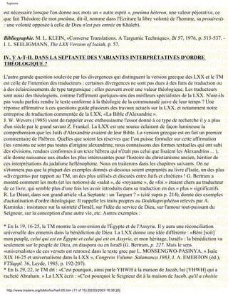 Septante

est nécessaire lorsque l'on donne aux mots un « autre esprit », pneûma héteron, une valeur péjorative, ce
que fait Théodore (le mot pneûma, dit-il, nomme dans l'Ecriture la libre volonté de l'homme, sa proairesis
: une volonté opposée à celle de Dieu n'est pas entrée en Khaleb).

Bibliographie. M. L. KLEIN, «Converse Translations. A Targumic Technique», Bi 57, 1976, p. 515-537. -
I. L. SEELIGMANN, The LXX Version of Isaiah, p. 57.

IV. Y A-T-IL DANS LA SEPTANTE DES VARIANTES INTERPRÉTATIVES D'ORDRE
THÉOLOGIQUE ?

L'autre grande question soulevée par les divergences qui distinguent la version grecque des LXX et le TM
est celle de l'intention des traducteurs : certaines divergences ne sont pas dues à des faits de traduction ou
à des éclaircissements de type targumique ; elles peuvent avoir une valeur théologique. Les traducteurs
sont aussi des théologiens, comme l'affirment quelques-uns des meilleurs spécialistes de la LXX. N'ont-ils
pas voulu parfois rendre le texte conforme à la théologie de la communauté juive de leur temps ? Une
réponse affirmative à ces questions guide plusieurs des travaux actuels sur la LXX, et notamment notre
entreprise de traduction commentée de la LXX, «La Bible d'Alexandrie ».
J. W. Wevers (1985) vient de rappeler avec enthousiasme l'essor donné à ce type de recherche il y a plus
d'un siècle par le grand savant Z. Frankel. La LXX est une source éclairant de façon lumineuse la
compréhension que les Juifs d'Alexandrie avaient de leur Bible. La version grecque est en fait un premier
commentaire de l'hébreu. Quelles que soient les réserves que l’on puisse formuler sur cette affirmation
(les versions ne sont pas toutes d'origine alexandrine, nous connaissons des formes textuelles qui ont subi
des révisions, rendues conformes à un texte hébreu qui n'était pas celui que lisaient les Alexandrins ... ),
elle donne naissance aux études les plus intéressantes pour l'histoire du christianisme ancien, héritier de
ces interprétations du judaïsme hellénophone. Nous en traiterons dans les chapitres suivants. On ne
s'étonnera pas que la plupart des exemples donnés ci-dessous soient empruntés au livre d'Isaïe, un des plus
«divergents» par rapport au TM, un des plus utilisés et discutés entre Juifs et chrétiens ! G. Bertram a
montré comment les mots (et les notions) de «salut », de «royaume », de «foi » étaient chers au traducteur
de ce livre, qui semble plus d'une fois les avoir introduits dans sa traduction en des « plus » significatifs.
R. Le Déaut, dans son grand article «La Septante : un Targum ? » (cité supra p. 214), donne des exemples
d'actualisation d'ordre théologique. Il rappelle les traits propres au Dodékaprophéton relevés par A.
Kaminka : insistance sur la sainteté d'Israël, sur l'idée du service de Dieu, sur l'amour tout-puissant du
Seigneur, sur la conception d'une autre vie, etc. Autres exemples :

* En Is 19, 16-25, le TM montre la conversion de l'Égypte et de l'Assyrie. Il y aura une réconciliation
universelle des ennemis dans la bénédiction de Dieu. La LXX donne une idée différente : «Béni [soit]
mon peuple, celui qui est en Égypte et celui qui est en Assyrie, et mon héritage, Israël» : la bénédiction va
seulement sur le peuple de Dieu, en diaspora ou en Israël (G. Bertram, p. 227. Mais le sens
«universaliste» de ces versets est retrouvé dans le texte grec par L. MONSENGWO-PASINYA, « Isaïe
XIX 16-25 et universalisme dans la LXX », Congress Volume. Salamanca 1983, J. A. EMERTON (éd.),
VTSuppl. 36, Leyde, 1985, p. 192-207).
* En Is 29, 22, le TM dit : «C'est pourquoi, ainsi parle YHWH à la maison de Jacob, lui [YHWH] qui a
racheté Abraham. » La LXX écrit : «C'est pourquoi le Seigneur dit à la maison de Jacob, qu'il a choisie

 http://www.tradere.org/biblio/lxx/harl-05.htm (11 of 15) [02/03/2003 18:39:26]
 
