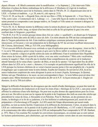 Septante

depuis Abraam. » R. Bloch commente ainsi la modification : « La Septante [...] fait intervenir l'idée
d'élection à la place du thème midrashique de la délivrance d’Abraham» (il s'agit de la tradition
midrashique d'Abraham sauvé de la fournaise, entrée dans le TM d'Is 29, 22, disparaissant ainsi de la
LXX : « Écriture et tradition... », p. 29, note 61, cité supra p. 213).
* En Is 33, 20, au lieu de : « Regarde Sion, cité de nos fêtes » (TM), la Septante dit : « Voici Sion, la
Ville, notre salut. » Commentaire de L. Laberge : « [ ... ] une telle façon de mettre en évidence la Ville
sainte pourrait se comprendre à une époque tardive, où Temple et Ville sainte en viennent à désigner la
résidence de Dieu»).
* En Is 58, 14, G. Bertram montre la différence entre la notion du plaisir que le Juif trouvera en Dieu s'il
pratique le jeûne (verbe 'anag, se réjouir d'un bon état) et celle de foi qu'exprime le grec («tu seras
confiant dans le Seigneur», pepoithos).
* En Jb 42, 8 et 10, la version grecque donne deux fois un « plus » « qualitatif », en disant que le Seigneur
«pardonna la faute [des amis de Job] à cause de Job». Ces mots absents du TM ont leur correspondant
dans le Targum palestinien de Job. Cette tradition exégétique commune présente Job comme un
intercesseur, et l'on peut y voir une préparation de la théologie du NT du serviteur souffrant intercesseur
(M. Cimosa, Salesianuni, 1986, p. 513-538, avec bibliographie).
* Il est souvent difficile d'avancer avec certitude ce type d'explication pour une divergence. Ainsi en Ha 3,
5. Là où le TM annonce qu'est venue la peste et qu'a suivi la fièvre (dèbèr et rèshèp), la LXX dit que
viendra « la parole » (lógos) et qu'elle sortira (la suite est différente). Faut-il seulement faire l'hypothèse
d'une erreur de lecture, dèbèr ayant été lu dabar, avec une autre vocalisation ? Mais cette vocalisation,
comme le suggère J. Barr, n'est-elle pas le résultat d'une compréhension du contexte où le traducteur
attend l'annonce de la venue d'une « parole» de Dieu, et non de la «peste» ? (L'équivalent fixe de dèbèr
ailleurs dans la LXX est la « mort », thànatos.) Cet exemple est particulièrement significatif du rôle de la
LXX puisque les lecteurs chrétiens de ce verset n'auront aucune peine à lire une prophétie de « la parole
évangélique» qui va parcourir toute la terre (Irénée, Eusèbe de Césarée). Ils suivent la LXX, là où les
autres traducteurs emploient des mots désignant la peste ou la mort (Aquila, Symmaque, la Quinta).
Jérôme sait que Théodotion a, lui aussi, un mot correspondant à lógos : le texte hébreu pouvait donc être
compris ainsi. Même hésitation sur la vocalisation de dbr en Is 9, 8 : la leçon retenue par J. Ziegler est
thanatos, là où le TM écrit dàbar.

Malgré la difficulté d'interpréter les divergences par des motifs d'ordre théologique, on peut être tenté de
dégager les intentions des traducteurs et de tracer les traits d'une « théologie de la LXX », sans pour autant
affirmer la cohérence d'une telle théologie. On peut tout au plus donner des appréciations pour les livres
pris un à un. On relève en tout cas la vigueur de la piété et de l'espérance des Juifs au cours des siècles qui
précédèrent la venue de Jésus, à Alexandrie et en Palestine. Pour G. Bertram, un des pionniers de ces
études, la théologie et la foi de ce judaïsme, à la fois hellénisé et authentiquement juif, aurait été une «
préparation » (Vorbereitung) à l'Évangile ; la LXX aurait été l'étape déterminante qui aurait rendu
possibles, ou tout au moins facilité, l'expression et la diffusion du christianisme. Certes, on perçoit dans la
LXX un « mûrissement » de la pensée et de la piété juives (D. Barthélemy, « L'AT a mûri à Alexandrie »)
et la connaissance des idées religieuses de la LXX est indispensable Pour comprendre le NT (R. Hanhart,
p. 197). Mais si l'on examine Par exemple les convictions messianiques, on constate que ce sont surtout
les lectures palestiniennes, puis chrétiennes, qui ont interprété certains versets dans un sens messianique.



 http://www.tradere.org/biblio/lxx/harl-05.htm (12 of 15) [02/03/2003 18:39:26]
 