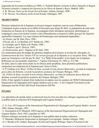 La Bible grecque des Septante


augmentée du livre paru en hébreu en 1989) ; J. Trebolle Barrera, Centena in libros Samuelis et Regum.
Variantes textuales y composición literaria en los libros de Samuel y Reyes, Madrid, 1989 ;
· J. W. Wevers, Notes on the Greek Text of Exodus, Atlanta, Géorgie, 1990 ;
· J. W. Wevers, Text History of the Greek Exodus, Göttingen, 1991.

TRADUCTIONS

Plusieurs traductions de la Septante en diverses langues modernes sont en cours d'élaboration.
L'entreprise la plus avancée est La Bible d'Alexandrie que dirige M. Harl. La préparation de cette série
(traduction en français de la Septante, accompagnée d'une abondante annotation, philologique et
exégétique), nous avait incités à écrire, à titre d'Introduction ce manuel La Bible grecque des Septante,
aujourd'hui réimprimé. Les cinq volumes du Pentateuque sont maintenant disponibles :
· La Genèse, par M. Hart, Paris, 1986 ;
· L'Exode, par A. Le Boulluec et P. Sandevoir, 1989 ;
· Le Lévitique, par P. Harlé et D. Pralon, 1988 ;
· Les Nombres, par G. Dorival, 1994 ;
· Le Deutéronome, par C. Dogniez et M. Harl, 1992.
Un commentaire plus développé des premiers chapitres de la Genèse se lit chez M. Alexandre, Le
Commencement du livre. Genèse I-IV La version grecque de la Septante et sa réception, Paris, 1988. Le
point sur l'entreprise a été fait par M. Harl, " La "Bible d'Alexandrie" et les études sur la Septante.
Réflexions sur une première expérience ", Vigiliae Christianae 47, 1993, p. 313-340.
En Italie, dans le cadre d'une étude sur les Douze petits prophètes, deux premières publications
comportent une traduction de la Septante pour Amos et Osée :
· S. P. Carbone et G. Rizzi : Il libro di Osea, secondo il testo ebraico Masoretico, secondo la traduzione
greca detta dei Settanta, secondo la parafrasi aramaica del Targum, Bologne, 1992 ;
· Id., Il libro di Amos, secondo il testo ebraico Masoretico, secondo la traduzione greca detta dei
Settanta, secondo la parafrasi aramaica del Targum, Bologne, 1993.
Enfin, il faut signaler le projet d'une traduction en anglais sous les auspices de l'IOSCS (International
Organization for Septuagint and Cognate Studies) sous le titre : A New English Translation of the
Septuagint and the O1der Old Greek Translations (NETS).

ÉTUDES

Les spécialistes du monde entier se retrouvent tous les trois ans dans les colloques organisés par l'IOSCS
et publiés dans la collection SCS (Septuagint and Cognate Studies) :

· C. E. Cox, VII Congress of the International Organization for Septuagint and Cognate Studies. Leuven
1989, Atlanta, Géorgie, 1991 ;
· L. Greenspoon et O. Munnich, VIII Congress of the International Organization for Septuagint and
Cognate Studies. Paris 1992, à paraître en 1995.
D'autres colloques ont porté sur la Septante et sont publiés dans la même collection :
· T. Muraoka, Melbourne Symposium on Septuagint Lexicography, Atlanta, Géorgie, 1990 ;
· G. J. Brooke et B. Lindars, Septuagint, Scrolls and Cognate Writings. Papers Presented to the
 file:///C|/Documents%20and%20Settings/Didier/B...ante/La%20Bible%20grecque%20des%20Septante.htm (14 of 28) [02/03/2003 18:37:27]
 