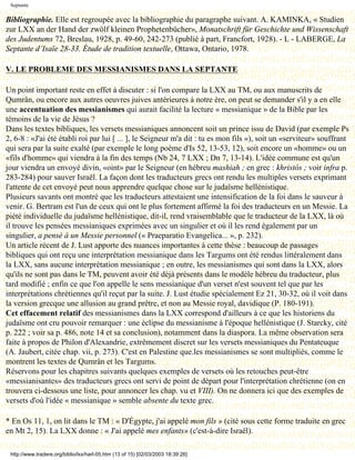 Septante

Bibliographie. Elle est regroupée avec la bibliographie du paragraphe suivant. A. KAMINKA, « Studien
zur LXX an der Hand der zwölf kleinen Prophetenbücher», Monatschrift für Geschichte und Wissenschaft
des Judentums 72, Breslau, 1928, p. 49-60, 242-273 (publié à part, Francfort, 1928). - L - LABERGE, La
Septante d’Isaïe 28-33. Étude de tradition textuelle, Ottawa, Ontario, 1978.

V. LE PROBLEME DES MESSIANISMES DANS LA SEPTANTE

Un point important reste en effet à discuter : si l'on compare la LXX au TM, ou aux manuscrits de
Qumrân, ou encore aux autres oeuvres juives antérieures à notre ère, on peut se demander s'il y a en elle
une accentuation des messianismes qui aurait facilité la lecture « messianique » de la Bible par les
témoins de la vie de Jésus ?
Dans les textes bibliques, les versets messianiques annoncent soit un prince issu de David (par exemple Ps
2, 6-8 : «J'ai été établi roi par lui [ ... ], le Seigneur m'a dit : tu es mon fils »), soit un «serviteur» souffrant
qui sera par la suite exalté (par exemple le long poème d'Is 52, 13-53, 12), soit encore un «homme» ou un
«fils d'homme» qui viendra à la fin des temps (Nb 24, 7 LXX ; Dn 7, 13-14). L'idée commune est qu'un
jour viendra un envoyé divin, «oint» par le Seigneur (en hébreu mashiah ; en grec : khristós ; voir infra p.
283-284) pour sauver Israël. La façon dont les traducteurs grecs ont rendu les multiples versets exprimant
l'attente de cet envoyé peut nous apprendre quelque chose sur le judaïsme hellénistique.
Plusieurs savants ont montré que les traducteurs attestaient une intensification de la foi dans le sauveur à
venir. G. Bertram est l'un de ceux qui ont le plus fortement affirmé la foi des traducteurs en un Messie. La
piété individuelle du judaïsme hellénistique, dit-il, rend vraisemblable que le traducteur de la LXX, là où
il trouve les pensées messianiques exprimées avec un singulier et où il les rend également par un
singulier, a pensé à un Messie personnel (« Praeparatio Evangelica... », p. 232).
Un article récent de J. Lust apporte des nuances importantes à cette thèse : beaucoup de passages
bibliques qui ont reçu une interprétation messianique dans les Targums ont été rendus littéralement dans
la LXX, sans aucune interprétation messianique ; en outre, les messianismes qui sont dans la LXX, alors
qu'ils ne sont pas dans le TM, peuvent avoir été déjà présents dans le modèle hébreu du traducteur, plus
tard modifié ; enfin ce que l'on appelle le sens messianique d'un verset n'est souvent tel que par les
interprétations chrétiennes qu'il reçut par la suite. J. Lust étudie spécialement Ez 21, 30-32, où il voit dans
la version grecque une allusion au grand prêtre, et non au Messie royal, davidique (P. 180-191).
Cet effacement relatif des messianismes dans la LXX correspond d'ailleurs à ce que les historiens du
judaïsme ont cru pouvoir remarquer : une éclipse du messianisme à l'époque hellénistique (J. Starcky, cité
p. 222 ; voir sa p. 486, note 14 et sa conclusion), notamment dans la diaspora. La même observation sera
faite à propos de Philon d'Alexandrie, extrêmement discret sur les versets messianiques du Pentateuque
(A. Jaubert, citée chap. vii, p. 273). C'est en Palestine que.les messianismes se sont multipliés, comme le
montrent les textes de Qumrân et les Targums.
Réservons pour les chapitres suivants quelques exemples de versets où les retouches peut-être
«messianisantes» des traducteurs grecs ont servi de point de départ pour l'interprétation chrétienne (on en
trouvera ci-dessous une liste, pour annoncer les chap. vu et VIII). On ne donnera ici que des exemples de
versets d'où l'idée « messianique » semble absente du texte grec.

* En Os 11, 1, on lit dans le TM : « D'Égypte, j'ai appelé mon fils » (cité sous cette forme traduite en grec
en Mt 2, 15). La LXX donne : « J'ai appelé mes enfants» (c'est-à-dire Israël).

 http://www.tradere.org/biblio/lxx/harl-05.htm (13 of 15) [02/03/2003 18:39:26]
 