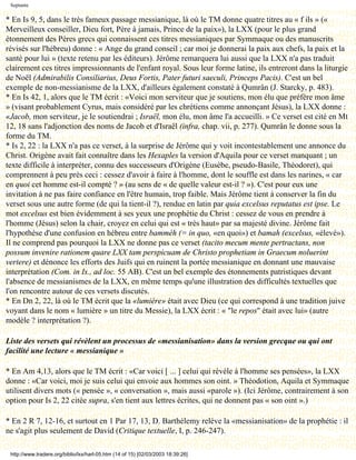 Septante

* En Is 9, 5, dans le très fameux passage messianique, là où le TM donne quatre titres au « f ils » («
Merveilleux conseiller, Dieu fort, Père à jamais, Prince de la paix»), la LXX (pour le plus grand
étonnement des Pères grecs qui connaissent ces titres messianiques par Symmaque ou des manuscrits
révisés sur l'hébreu) donne : « Ange du grand conseil ; car moi je donnerai la paix aux chefs, la paix et la
santé pour lui » (texte retenu par les éditeurs). Jérôme remarquera lui aussi que la LXX n'a pas traduit
clairement ces titres impressionnants de l'enfant royal. Sous leur forme latine, ils entreront dans la liturgie
de Noël (Admirabilis Consiliarius, Deus Fortis, Pater futuri saeculi, Princeps Pacis). C'est un bel
exemple de non-messianisme de la LXX, d'ailleurs également constaté à Qumrân (J. Starcky, p. 483).
* En Is 42, 1, alors que le TM écrit : «Voici mon serviteur que je soutiens, mon élu que préfère mon âme
» (visant probablement Cyrus, mais considéré par les chrétiens comme annonçant Jésus), la LXX donne :
«Jacob, mon serviteur, je le soutiendrai ; Israël, mon élu, mon âme l'a accueilli. » Ce verset est cité en Mt
12, 18 sans l'adjonction des noms de Jacob et d'Israël (infra, chap. vii, p. 277). Qumrân le donne sous la
forme du TM.
* Is 2, 22 : la LXX n'a pas ce verset, à la surprise de Jérôme qui y voit incontestablement une annonce du
Christ. Origène avait fait connaître dans les Hexaples la version d'Aquila pour ce verset manquant ; un
texte difficile à interpréter, connu des successeurs d'Origène (Eusèbe, pseudo-Basile, Théodoret), qui
comprennent à peu près ceci : cessez d'avoir à faire à l'homme, dont le souffle est dans les narines, « car
en quoi cet homme est-il compté ? » (au sens de « de quelle valeur est-il ? »). C'est pour eux une
invitation à ne pas faire confiance en l'être humain, trop faible. Mais Jérôme tient à conserver la fin du
verset sous une autre forme (de qui la tient-il ?), rendue en latin par quia excelsus reputatus est ipse. Le
mot excelsus est bien évidemment à ses yeux une prophétie du Christ : cessez de vous en prendre à
l'homme (Jésus) selon la chair, croyez en celui qui est « très haut» par sa majesté divine. Jérôme fait
l'hypothèse d'une confusion en hébreu entre bammèh (= in quo, «en quoi») et bamah (excelsus, «élevé»).
Il ne comprend pas pourquoi la LXX ne donne pas ce verset (tacito mecum mente pertractans, non
possum invenire rationem quare LXX tam perspicuam de Christo prophetiam in Graecum noluerint
vertere) et dénonce les efforts des Juifs qui en ruinent la portée messianique en donnant une mauvaise
interprétation (Com. in Is., ad loc. 55 AB). C'est un bel exemple des étonnements patristiques devant
l'absence de messianismes de la LXX, en même temps qu'une illustration des difficultés textuelles que
l'on rencontre autour de ces versets discutés.
* En Dn 2, 22, là où le TM écrit que la «lumière» était avec Dieu (ce qui correspond à une tradition juive
voyant dans le nom « lumière » un titre du Messie), la LXX écrit : « "le repos" était avec lui» (autre
modèle ? interprétation ?).

Liste des versets qui révèlent un processus de «messianisation» dans la version grecque ou qui ont
facilité une lecture « messianique »

* En Am 4,13, alors que le TM écrit : «Car voici [ ... ] celui qui révèle à l'homme ses pensées», la LXX
donne : «Car voici, moi je suis celui qui envoie aux hommes son oint. » Théodotion, Aquila et Symmaque
utilisent divers mots (« pensée », « conversation », mais aussi «parole »). (Ici Jérôme, contrairement à son
option pour Is 2, 22 citée supra, s'en tient aux lettres écrites, qui ne donnent pas « son oint ».)

* En 2 R 7, 12-16, et surtout en 1 Par 17, 13, D. Barthélemy relève la «messianisation» de la prophétie : il
ne s'agit plus seulement de David (Critique textuelle, I, p. 246-247).

 http://www.tradere.org/biblio/lxx/harl-05.htm (14 of 15) [02/03/2003 18:39:26]
 