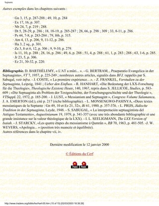 Septante

Autres exemples dans les chapitres suivants :

            · Gn 3, 15, p. 287-288 ; 49, 10, p. 284
            · Ex 17, 16, p. 307.
            · Nb 24, 7, p. 219 ; 288.
            · Dt 5, 28-29, p. 286 ; 18, 18-19, p. 285-287 ; 28, 66, p. 298 ; 309 ; 33, 8-11, p. 286.
            · Ps 44, 7-8, p. 283-284 ; 79, l6b, p. 315.
            · Am 4, 13, p. 206, 9, 11-12, p. 286.
            · Ha 3, 2 sq., p. 301.
            · Za 3, 8 et 6, 12, p. 306 ; 9, 9-10, p. 279.
            · Is 11, 10, p. 288 ; 28, 16, p. 286 ; 49, 6, p. 288 ; 51, 4, p. 288 ; 61, 1, p. 283 ; 288 ; 63, 1-6, p. 285.
            · Jr 23, 5, p. 306.
            · Ez 21, 30-32, p. 220.

Bibliographie. D. BARTHÉLEMY, « L'AT a mûri... ». - G. BERTRAM, , Praeparatio Evangelica in der
Septuaginta», VT 7, 1957, p. 225-249 ; nombreux autres articles, signalés dans BFJ, rappelés par S.
Sabugal, voir infra. - J. COSTE, « La première expérience…». - Z. FRANKEL, Vorstudien zu der
Septuaginta, Leipzig, 1841 ; Ueber den Einfluss. - R. HANHART, «Die Bedeutung der LXX-Forschung
für die Theologie», Theologische Existenz Heute, 140, 1967, repris dans S. JELLICOE, Studies, p. 583-
609 ; «Die Septuaginta als Problem der Textgeschichte, der Forschungsgeschichte und der Theologie »,
VTSuppL 22, 1972, p. 185-200. - J. LUST, « Messianism and Septuagint », Congress Volume Salamanca,
J. A. EMERTON (éd.), cité p. 217 (riche bibliographie). - L. MONSENGWO-PASINYA, «Deux textes
messianiques de la Septante : Gn 49, 10 et Ez 21, 32», Bi 61, 1980, p. 357-376. - L. PRIJS, Jüdische
Tradition in der Septuaginta, Leyde, 1948. - S. SABUGAL, « La interpretación septuagintista del
Antiguo Testamento», Augustinianum 19, 1979, p. 341-357 (avec une très abondante bibliographie et une
grande insistance sur la valeur théologique de la LXX). - I. L. SEELIGMANN, The LXX Version of
Isaiah. - J. STARCKY, «Les quatre étapes du messianisme à Qumrân », RB 70, 1963, p. 481-505. -J. W.
WEVERS, «Apologia... » (position très nuancée et équilibrée).
Autres références dans le chapitre vii, iv.


                                             Dernière modification le 12 janvier 2000

                                                             © Éditions du Cerf




 http://www.tradere.org/biblio/lxx/harl-05.htm (15 of 15) [02/03/2003 18:39:26]
 