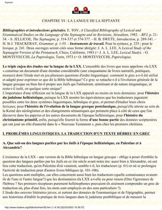 Septante




                                     CHAPITRE VI : LA LANGUE DE LA SEPTANTE

Bibliographies et introductions générales. E. TOV, A Classified Bibliography of Lexical and
Grammatical Studies on the Language of the Septuagint and its Revisions, Jérusalem, 1982. - BFJ, p. 21-
34. - S. JELLICOE, The Septuagint, p. 314-337 et 374-377. - H. B. SWETE, Introduction, p. 289-341. -
H. St J. THACKERAY, Grammar, p. 1-55. - Instruments de travail. Pour la syntaxe, p. 235 ; pour le
lexique, p. 241. Deux ouvrages seront cités sous forme abrégée: J. A. L. LEE, A Lexical Study of the
Septuagint Version of the Pentateuch, Chico, Californie, 1983 (= J. A. L. LEE, Lexical Study). - O.
MONTEVECCHI, La Papirologia, Turin, 1973 (= O. MONTEVECCHI, Papirologia).

Le triple enjeu des études sur la langue de la LXX. L'ensemble des livres que nous appelons «la LXX
» constitue un document d'une étendue considérable (une cinquantaine de livres narratifs, poétiques,
moraux) dont l'étude met en jeu plusieurs questions d'ordre linguistique: comment le grec a-t-il été utilisé
et adapté pour exprimer ce que dit la Bible hébraïque? Ce grec se rattache-t-il à l'évolution générale de la
langue grecque ou bien fut-il propre aux Juifs qui l'utilisèrent, sémitisant et de nature énigmatique, et
resta-t-il isolé, en quelque sorte unique?
L'importance d'une réflexion sur la langue de la LXX apparaît au moins en trois domaines: pour l'histoire
du judaïsme hellénistique, puisque la LXX montre les équivalences que les traducteurs jugeaient
possibles entre les deux systèmes linguistiques, hébraïque et grec, et permet d'étudier leurs choix
lexicaux; pour l'histoire de l'évolution de la langue grecque postclassique, puisqu'elle atteste au sein de
la Koinê des néologismes et des changements sémantiques qui prennent place à côté de ceux que l'on
découvre dans les papyrus et les autres documents de l'époque hellénistique; pour l'histoire du
christianisme primitif, enfin, puisqu'elle fournit la forme d'une bonne partie des données scripturaires
qui ont joué un rôle d'autorité dans le « Nouveau Testament », puis chez les premiers chrétiens.

I. PROBLÈMES LINGUISTIQUES. LA TRADUCTION D'UN TEXTE HÉBREU EN GREC

A. Que sait-on des langues parlées par les Juifs à l'époque hellénistique, en Palestine et à
Alexandrie?

L'existence de la LXX - une version de la Bible hébraïque en langue grecque - oblige à poser d'emblée la
question des langues parlées par les Juifs en ce iiie siècle avant notre ère: aussi bien à Alexandrie, où eut
lieu cette traduction, qu'en Palestine d'où venaient, semble-t-il, les traducteurs (p. 61) et où se prolongea
l'activité de traduction pour d'autres livres bibliques (p. 101-106).
Les questions sont multiples, car elles concernent aussi bien les traducteurs (quelle connaissance avaient-
ils de l'une et l'autre langue?) que les destinataires (la LXX a-t-elle eu pour raison d'être l'ignorance de
l'hébreu ? Ses premiers récepteurs purement hellénophones pouvaient-ils aisément comprendre un grec de
traduction où, plus d'une fois, les mots sont employés en des sens particuliers ?).
L'étude des oeuvres littéraires juives, et surtout des données de l'onomastique et de l'épigraphie, permet
aux historiens d'établir la pratique de trois langues dans le judaïsme postbiblique et de mesurer la

 http://www.tradere.org/biblio/lxx/harl-06.htm (1 of 34) [02/03/2003 18:39:37]
 