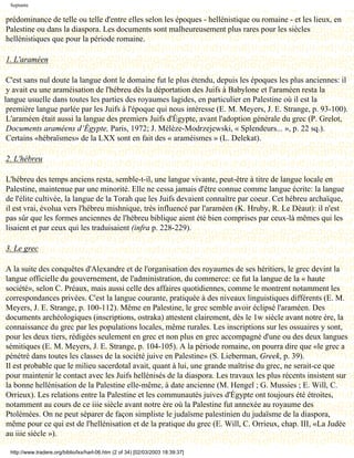 Septante

prédominance de telle ou telle d'entre elles selon les époques - hellénistique ou romaine - et les lieux, en
Palestine ou dans la diaspora. Les documents sont malheureusement plus rares pour les siècles
hellénistiques que pour la période romaine.

1. L'araméen

 C'est sans nul doute la langue dont le domaine fut le plus étendu, depuis les époques les plus anciennes: il
 y avait eu une araméisation de l'hébreu dès la déportation des Juifs à Babylone et l'araméen resta la
langue usuelle dans toutes les parties des royaumes lagides, en particulier en Palestine où il est la
 première langue parlée par les Juifs à l'époque qui nous intéresse (E. M. Meyers, J. E. Strange, p. 93-100).
 L'araméen était aussi la langue des premiers Juifs d'Égypte, avant l'adoption générale du grec (P. Grelot,
 Documents araméens d’Égypte, Paris, 1972; J. Mélèze-Modrzejewski, « Splendeurs... », p. 22 sq.).
 Certains «hébraïsmes» de la LXX sont en fait des « araméismes » (L. Delekat).

2. L'hébreu

L'hébreu des temps anciens resta, semble-t-il, une langue vivante, peut-être à titre de langue locale en
Palestine, maintenue par une minorité. Elle ne cessa jamais d'être connue comme langue écrite: la langue
de l'élite cultivée, la langue de la Torah que les Juifs devaient connaître par coeur. Cet hébreu archaïque,
il est vrai, évolua vers l'hébreu mishnique, très influencé par l'araméen (K. Hruby, R. Le Déaut): il n'est
pas sûr que les formes anciennes de l'hébreu biblique aient été bien comprises par ceux-là mêmes qui les
lisaient et par ceux qui les traduisaient (infra p. 228-229).

3. Le grec

A la suite des conquêtes d'Alexandre et de l'organisation des royaumes de ses héritiers, le grec devint la
langue officielle du gouvernement, de l'administration, du commerce: ce fut la langue de la « haute
société», selon C. Préaux, mais aussi celle des affaires quotidiennes, comme le montrent notamment les
correspondances privées. C'est la langue courante, pratiquée à des niveaux linguistiques différents (E. M.
Meyers, J. E. Strange, p. 100-112). Même en Palestine, le grec semble avoir éclipsé l'araméen. Des
documents archéologiques (inscriptions, ostraka) attestent clairement, dès le 1w siècle avant notre ère, la
connaissance du grec par les populations locales, même rurales. Les inscriptions sur les ossuaires y sont,
pour les deux tiers, rédigées seulement en grec et non plus en grec accompagné d'une ou des deux langues
sémitiques (E. M. Meyers, J. E. Strange, p. 104-105). A la période romaine, on pourra dire que «le grec a
pénétré dans toutes les classes de la société juive en Palestine» (S. Lieberman, Greek, p. 39).
Il est probable que le milieu sacerdotal avait, quant à lui, une grande maîtrise du grec, ne serait-ce que
pour maintenir le contact avec les Juifs hellénisés de la diaspora. Les travaux les plus récents insistent sur
la bonne hellénisation de la Palestine elle-même, à date ancienne (M. Hengel ; G. Mussies ; E. Will, C.
Orrieux). Les relations entre la Palestine et les communautés juives d'Égypte ont toujours été étroites,
notamment au cours de ce iiie siècle avant notre ère où la Palestine fut annexée au royaume des
Ptolémées. On ne peut séparer de façon simpliste le judaïsme palestinien du judaïsme de la diaspora,
même pour ce qui est de l'hellénisation et de la pratique du grec (E. Will, C. Orrieux, chap. III, «La Judée
au iiie siècle »).

 http://www.tradere.org/biblio/lxx/harl-06.htm (2 of 34) [02/03/2003 18:39:37]
 