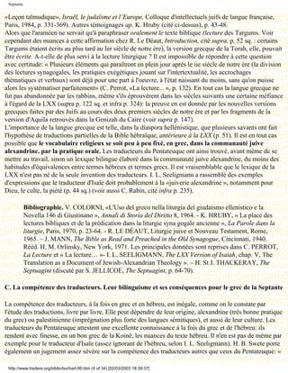 Septante


«Leçon talmudique», Israël, le judaïsme et l’Europe, Colloque d'intellectuels juifs de langue française,
Paris, 1984, p. 331-369). Autres témoignages ap. K. Hruby (cité ci-dessus), p. 43-48.
Alors que l'araméen ne servait qu'à paraphraser oralement le texte biblique (lecture des Targums. Voir
cependant des nuances à cette affirmation chez R. Le Déaut, Introduction, cité supra, p. 52 sq. : certains
Targums étaient écrits au plus tard au Ier siècle de notre ère), la version grecque de la Torah, elle, pouvait
être écrite. A-t-elle de plus servi à la lecture liturgique ? Il est impossible de répondre à cette question
avec certitude: « Plusieurs éléments qui paraîtront en plein jour après le iie siècle de notre ère (la division
des lectures synagogales, les pratiques exégétiques jouant sur l'intertextualité, les accrochages
thématiques et verbaux) sont déjà pour une part à l'oeuvre, à l'état naissant du moins, sans qu'on puisse
alors les systématiser parfaitement» (C. Perrot, «La lecture... », p. 132). En tout cas la langue grecque ne
fut pas abandonnée par les rabbins, même s'ils éprouvèrent dans les siècles suivants une certaine méfiance
à l'égard de la LXX (supra p. 122 sq. et infra p. 324): la preuve en est donnée par les nouvelles versions
grecques faites par des Juifs au cours des deux premiers siècles de notre ère et par les fragments de la
version d'Aquila retrouvés dans la Genizah du Caire (voir supra p. 147).
L'importance de la langue grecque est telle, dans la diaspora hellénistique, que plusieurs savants ont fait
l'hypothèse de traductions partielles de la Bible hébraïque, antérieure à la LXX (p. 51). Il est en tout cas
possible que le vocabulaire religieux se soit peu à peu fixé, en grec, dans la communauté juive
alexandrine. par la pratique orale. Les traducteurs du Pentateuque ont ainsi trouvé, avant même de se
mettre au travail, sinon un lexique bilingue élaboré dans la communauté juive alexandrine, du moins des
habitudes d'équivalences entre termes hébreux et termes grecs. Il est vraisemblable que le lexique de la
LXX n'est pas né de la seule invention des traducteurs. I. L. Seeligmann a rassemblé des exemples
d'expressions que le traducteur d'Isaïe doit probablement à la «juiverie alexandrine », notamment pour
Dieu, le culte, la piété (p. 44 sq.) (voir aussi C. Rabin, cité infra p. 235).

            Bibliographie. V. COLORNI, «L'Uso del greco nella liturgia del giudaismo ellenistico e la
            Novella 146 di Giustinano », Annali di Storia del Diritto 8, 1964. - K. HRUBY, « La place des
            lectures bibliques et de la prédication dans la liturgie syna gogale ancienne », La Parole dans la
            liturgie, Paris, 1970, p. 23-64. - R. LE DÉAUT, Liturgie juive et Nouveau Testament, Rome,
            1965. – J. MANN, The Bible as Read and Preached in the Old Synagogue, Cincinnati, 1940.
            Rééd. H. M. Orlinsky, New York, 1971. Les principales données sont reprises dans C. PERROT,
            La Lecture et « La lecture… »- I. L. SEELIGMANN, The LXX Version of Isaiah, chap. V, The
            Translation as a Document of Jewish-Alexandrian Theology ». – H. St J. THACKERAY, The
            Septuagint (discuté par S. JELLICOE, The Septuagint, p. 64-70).

C. La compétence des traducteurs. Leur bilinguisme et ses conséquences pour le grec de la Septante

La compétence des traducteurs, à la fois en grec et en hébreu, est inégale, comme on le constate par
l'étude des traductions, livre par livre. Elle peut dépendre de leur origine, alexandrine (très bonne pratique
du grec) ou palestinienne (imprégnation plus forte des langues sémitiques), et aussi de leur culture. Les
traducteurs du Pentateuque attestent une excellente connaissance à la fois du grec et de l'hébreu: ils
rendent avec finesse, en un bon grec de la Koinê, les nuances du texte hébreu. Il n'en est pas de même par
exemple pour le traducteur d'Isaïe (assez ignorant de l'hébreu, selon I. L. Seeligmann). H. B. Swete porte
également un jugement assez sévère sur la compétence des traducteurs autres que ceux du Pentateuque: «

 http://www.tradere.org/biblio/lxx/harl-06.htm (4 of 34) [02/03/2003 18:39:37]
 