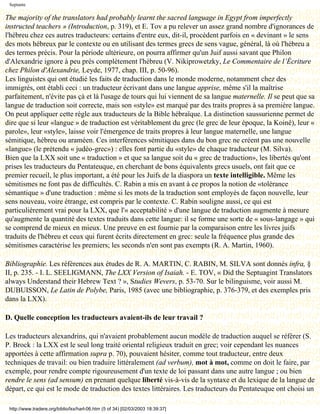 Septante

The majority of the translators had probably learnt the sacred language in Egypt from imperfectly
instructed teachers » (Introduction, p. 319), et E. Tov a pu relever un assez grand nombre d'ignorances de
l'hébreu chez ces autres traducteurs: certains d'entre eux, dit-il, procèdent parfois en « devinant » le sens
des mots hébreux par le contexte ou en utilisant des termes grecs de sens vague, général, là où l'hébreu a
des termes précis. Pour la période ultérieure, on pourra affirmer qu'un Juif aussi savant que Philon
d'Alexandrie ignore à peu près complètement l'hébreu (V. Nikiprowetzky, Le Commentaire de l’Écriture
chez Philon d'Alexandrie, Leyde, 1977, chap. III, p. 50-96).
Les linguistes qui ont étudié les faits de traduction dans le monde moderne, notamment chez des
immigrés, ont établi ceci : un traducteur écrivant dans une langue apprise, même s'il la maîtrise
parfaitement, n'évite pas çà et là l'usage de tours qui lui viennent de sa langue maternelle. Il se peut que sa
langue de traduction soit correcte, mais son «style» est marqué par des traits propres à sa première langue.
On peut appliquer cette règle aux traducteurs de la Bible hébraïque. La distinction saussurienne permet de
dire que si leur «langue » de traduction est véritablement du grec (le grec de leur époque, la Koinê), leur «
parole», leur «style», laisse voir l'émergence de traits propres à leur langue maternelle, une langue
sémitique, hébreu ou araméen. Ces interférences sémitiques dans du bon grec ne créent pas une nouvelle
«langue» (le prétendu « judéo-grec») : elles font partie du «style» de chaque traducteur (M. Silva).
Bien que la LXX soit une « traduction » et que sa langue soit du « grec de traduction», les libertés qu'ont
prises les traducteurs du Pentateuque, en cherchant de bons équivalents grecs usuels, ont fait que ce
premier recueil, le plus important, a été pour les Juifs de la diaspora un texte intelligible. Même les
sémitismes ne font pas de difficultés. C. Rabin a mis en avant à ce propos la notion de «tolérance
sémantique » d'une traduction : même si les mots de la traduction sont employés de façon nouvelle, leur
sens nouveau, voire étrange, est compris par le contexte. C. Rabin souligne aussi, ce qui est
particulièrement vrai pour la LXX, que l'« acceptabilité » d'une langue de traduction augmente à mesure
qu'augmente la quantité des textes traduits dans cette langue: il se forme une sorte de « sous-langage » qui
se comprend de mieux en mieux. Une preuve en est fournie par la comparaison entre les livres juifs
traduits de l'hébreu et ceux qui furent écrits directement en grec: seule la fréquence plus grande des
sémitismes caractérise les premiers; les seconds n'en sont pas exempts (R. A. Martin, 1960).

Bibliographie. Les références aux études de R. A. MARTIN, C. RABIN, M. SILVA sont donnés infra, §
II, p. 235. - I. L. SEELIGMANN, The LXX Version of Isaiah. - E. TOV, « Did the Septuagint Translators
always Understand their Hebrew Text ? », Studies Wevers, p. 53-70. Sur le bilinguisme, voir aussi M.
DUBUISSON, Le Latin de Polybe, Paris, 1985 (avec une bibliographie, p. 376-379, et des exemples pris
dans la LXX).

D. Quelle conception les traducteurs avaient-ils de leur travail ?

Les traducteurs alexandrins, qui n'avaient probablement aucun modèle de traduction auquel se référer (S.
P. Brock : la LXX est le seul long traité oriental religieux traduit en grec; voir cependant les nuances
apportées à cette affirmation supra p. 70), pouvaient hésiter, comme tout traducteur, entre deux
techniques de travail: ou bien traduire littéralement (ad verbum), mot à mot, comme on doit le faire, par
exemple, pour rendre compte rigoureusement d'un texte de loi passant dans une autre langue ; ou bien
rendre le sens (ad sensum) en prenant quelque liberté vis-à-vis de la syntaxe et du lexique de la langue de
départ, ce qui est le mode de traduction des textes littéraires. Les traducteurs du Pentateuque ont choisi un

 http://www.tradere.org/biblio/lxx/harl-06.htm (5 of 34) [02/03/2003 18:39:37]
 