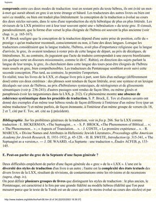 Septante

compromis entre ces deux modes de traduction: tout en restant près du texte hébreu, ils ont évité un mot-
à-mot qui aurait abouti en grec à un texte étrange et bâtard. Les traducteurs des autres livres ou bien ont
suivi ce modèle, ou bien ont traduit plus littéralement: la conception de la traduction a évolué au cours
des deux siècles suivants, dans le sens d'une reproduction du style hébraïque de plus en plus littérale. Les
réviseurs de la LXX primitive ont à leur tour souvent opéré une « hébraïsation » du texte grec. Il s'ensuit,
paradoxalement, que la forme d'un verset la plus éloignée de l'hébreu est souvent la plus ancienne (voir
chap. iv, p. 165-167).
S. P. Brock souligne que la conception de la traduction dépend d'une autre prise de position, celle du «
prestige » qu'un traducteur reconnaît, consciemment ou non, à l'une des deux langues. Lorsque les
traducteurs considéraient que la langue traduite, l'hébreu, avait plus d'importance religieuse que la langue
d'arrivée, le grec, ils avaient tendance à rester près de cette langue de départ, au prix de décalques, de
littéralismes. Si, au contraire, ils jugeaient que l'acte de traduire correspondait à une oeuvre bienfaisante
(en quelque sorte un discours missionnaire, comme le dit C. Rabin), en direction des sujets parlant la
langue de leur temps, le grec, ils cherchaient dans cette langue des tours peut-être éloignés de l'hébreu
mais usuels en grec, bien compréhensibles. Les traducteurs du Pentateuque semblent avoir suivi cette
seconde conception. Plus tard, au contraire, la première l'emportera.
En réalité, tous les livres de la LXX, et chaque livre pris à part, sont faits d'un mélange (différemment
dosé) entre ces deux extrêmes : des phrases sont rendues de façon littérale, avec une syntaxe et un lexique
décalqués sur ceux de l'hébreu, au prix d'hébraïsmes syntaxiques, de néologismes et de glissements
sémantiques (voir p. 236-241); d'autres passages sont rendus de façon libre, ou même glosés et
paraphrasés (voir les targumismes dans la LXX, p. 212). Ce phénomème montre une absence de
cohérence systématique dans les procédés de traduction. S. P. Brock, E. Tov et d'autres savants ont
donné des exemples d'un même tour hébreu rendu de façon différente à l'intérieur d'un même livre (par un
même traducteur ?) et même parfois, de façon étonnante, à l'intérieur d'un même groupe de versets (Is 18,
2 et 7, cité par E. Tov, art. cité au § précédent).

Bibliographie. Sur les problèmes généraux de la traduction, voir in.fra p. 266. Sur la LXX comme
traduction : E. BICKERMAN, «The Septuagint... ». - S. P. BROCK, «The Phenomenon of Biblical… »;
« The Phenomenon... » ; « Aspects of Translation.. . ». - J. COSTE, « La première expérience... ». - R.
MARCUS, « Divine Names and Attributes in Hellenistic Jewish Literature», Proceedings ofthe American
Academy for Jewish Research, II, 1931-1932, p. 45-120. - H. B. SWETE, Introduction (p. 315-341, « The
Septuagint as a version,». --- J. DE WAARD, «La Septante : une traduction », Études ACFEB, p, 133-
145.

E. Peut-on parler du grec de la Septante d'une façon générale ?

Deux difficultés empêchent de parler d'une façon générale du « grec » de la « LXX ». L'une est la
diversité des styles de traduction d'un livre à un autre ; l'autre est la complexité des états textuels des
divers livres de la LXX, résultant de révisions, de contaminations entre les révisions et de recensions
(supra, chap. iv).
On peut définir plusieurs groupes de livres que distinguent les styles de traduction : le plus ancien, le
Pentateuque, est caractérisé à la fois par une grande fidélité au modèle hébreu (fidélité que l'on peut
mesurer parce que le texte de la Torah est un de ceux qui ont le moins évolué au cours des siècles) et par

 http://www.tradere.org/biblio/lxx/harl-06.htm (6 of 34) [02/03/2003 18:39:37]
 