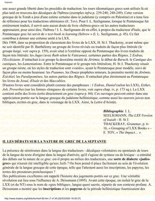 Septante

une assez grande liberté dans les procédés de traduction: les tours idiomatiques grecs sont utilisés là où
plus tard on trouvera des décalques de l'hébreu (exemples infra p. 239-240; 248-249). Cette version
grecque de la Torah a joui d'une estime certaine dans le judaïsme (y compris en Palestine) et a tenu lieu
de référence pour les traductions ultérieures (E. Tov). Pour I. L. Seeligmann, lorsque le Pentateuque fut
entièrement traduit, il servit sans aucun doute de livre «hébreu-grec» où les autres traducteurs
apprenaient, pour ainsi dire, l'hébreu ! I. L. Seeligmann dit en effet, à propos du traducteur d'Isaïe, que le
Pentateuque grec lui servit de « text-book in learning Hebrew » (I. L. Seeligmann, p. 45). Ce fait
contribua à donner une certaine unité à la LXX.
Dès 1909, dans sa proposition de classement des livres de la LXX, H. St J. Thackeray, avant même que
ne soit identifié par D. Barthélemy un groupe de livres révisés ou traduits de façon plus littérale (le
groupe kaigé, voir supra p. 159), avait situé à l'extrême opposé du Pentateuque des livres traduits de
façon très littérale: les Juges (avec Ruth selon le Vaticanus), certaines parties des Règnes, 2 Esdras,
l'Ecclésiaste. Il rattachait à ce groupe la deuxième moitié de Jérémie, le début de Baruch, le Cantique des
cantiques, les Lamentations. Entre le Pentateuque et le groupe très littéraliste, H. St J. Thackeray situait
un groupe mixte, où les styles de traduction sont «variés», ayant le Pentateuque pour modèle, suivi de
façon plus ou moins heureuse: les Psaumes, les Douze prophètes mineurs, la première moitié de Jérémie,
Ézéchiel, les Paralipomènes, les autres parties des Règnes. Il rattachait plus étroitement au Pentateuque
les livres de Josué, d'Isaïe et des Maccabées.
D'autres livres sont considérés plutôt comme des paraphrases : 1 Esdras, Daniel (selon les LXX), Esther,
Job, Proverbes (sur les formes «longues» de certains livres, voir supra chap. iv, p. 173 sq.). La LXX
contient enfin des livres écrits directement en grec (supra p. 84). Ces ouvrages peuvent entrer dans une
appréciation portée sur la langue grecque du judaïsme hellénistique, comme aussi les oeuvres juives non
bibliques, écrites en grec, dans le voisinage de la LXX. Ainsi, la Lettre d'Aristée.

                                                                                 Bibliographie. I. L.
                                                                                 SEELIGMANN, The LXX Version
                                                                                 of Isaiah - H. St J.
                                                                                 THACKERAY, Grammar, p. 6-
                                                                                 16, « Grouping of LXX Books » -
                                                                                 E. TOV, « The Impact… ».

II. LES DÉBATS SUR LA NATURE DU GREC DE LA SEPTANTE

La présence de sémitismes dans la langue des traducteurs - décalques volontaires ou spontanés de tours
de la langue du texte d'origine dans la langue d'arrivée, qu'il s'agisse de syntaxe ou de lexique - a entraîné
des débats sur la nature de ce grec: est-il propre au milieu des traducteurs, une sorte de dialecte «judéo-
grec» qui n'aurait été intelligible qu'aux Juifs ? Ou bien prend-il place facilement au sein de l'évolution
générale de la langue grecque de cette époque, telle que l'attestent aussi les inscriptions, les papyrus, les
textes des prosateurs postclassiques ?
Des publications excellentes ont rappelé l'histoire des jugements portés sur ce grec. Une véritable
révolution eut lieu sous l'influence de A. Deissmann (1895). Avant cette époque, on isolait le grec de la
LXX (et du NT) sous le nom de «grec biblique», langue quasi sacrée, séparée de son contexte profane. A.
Deissmann a montré que les inscriptions et les papyrus de la période hellénistique fournissaient des

 http://www.tradere.org/biblio/lxx/harl-06.htm (7 of 34) [02/03/2003 18:39:37]
 