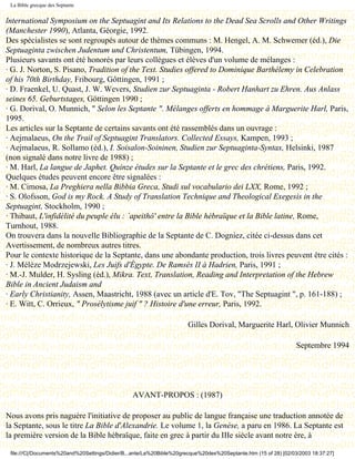 La Bible grecque des Septante


lnternational Symposium on the Septuagint and Its Relations to the Dead Sea Scrolls and Other Writings
(Manchester 1990), Atlanta, Géorgie, 1992.
Des spécialistes se sont regroupés autour de thèmes communs : M. Hengel, A. M. Schwemer (éd.), Die
Septuaginta zwischen Judentum und Christentum, Tübingen, 1994.
Plusieurs savants ont été honorés par leurs collègues et élèves d'un volume de mélanges :
· G. J. Norton, S. Pisano, Tradition of the Text. Studies offered to Dominique Barthélemy in Celebration
of his 70th Birthday, Fribourg, Gôttingen, 1991 ;
· D. Fraenkel, U. Quast, J. W. Wevers, Studien zur Septuaginta - Robert Hanhart zu Ehren. Aus Anlass
seines 65. Geburtstages, Göttingen 1990 ;
· G. Dorival, O. Munnich, " Selon les Septante ". Mélanges offerts en hommage à Marguerite Harl, Paris,
1995.
Les articles sur la Septante de certains savants ont été rassemblés dans un ouvrage :
· Aejmalaeus, On the Trail of Septuagint Translators. Collected Essays, Kampen, 1993 ;
· Aejmalaeus, R. Sollamo (éd.), I. Soisalon-Soininen, Studien zur Septuaginta-Syntax, Helsinki, 1987
(non signalé dans notre livre de 1988) ;
· M. Harl, La langue de Japhet. Quinze études sur la Septante et le grec des chrétiens, Paris, 1992.
Quelques études peuvent encore être signalées :
· M. Cimosa, La Preghiera nella Bibbia Greca, Studi sul vocabulario dei LXX, Rome, 1992 ;
· S. Olofsson, God is my Rock. A Study of Translation Technique and Theological Exegesis in the
Septuagint, Stockholm, 1990 ;
· Thibaut, L'infidélité du peuple élu : `apeithô' entre la Bible hébraïque et la Bible latine, Rome,
Turnhout, 1988.
On trouvera dans la nouvelle Bibliographie de la Septante de C. Dogniez, citée ci-dessus dans cet
Avertissement, de nombreux autres titres.
Pour le contexte historique de la Septante, dans une abondante production, trois livres peuvent être cités :
· J. Mélèze Modrzejewski, Les Juifs d'Égypte. De Ramsès II à Hadrien, Paris, 1991 ;
· M.-J. Mulder, H. Sysling (éd.), Mikra. Text, Translation, Reading and Interpretation of the Hebrew
Bible in Ancient Judaism and
· Early Christianity, Assen, Maastricht, 1988 (avec un article d'E. Tov, "The Septuagint ", p. 161-188) ;
· E. Witt, C. Orrieux, " Prosélytisme juif " ? Histoire d'une erreur, Paris, 1992.

                                                                       Gilles Dorival, Marguerite Harl, Olivier Munnich

                                                                                                                  Septembre 1994


                                          Dernière modification le 13 juin 1998

                                                 AVANT-PROPOS : (1987)

Nous avons pris naguère l'initiative de proposer au public de langue française une traduction annotée de
la Septante, sous le titre La Bible d'Alexandrie. Le volume 1, la Genèse, a paru en 1986. La Septante est
la première version de la Bible hébraïque, faite en grec à partir du IIIe siècle avant notre ère, à

 file:///C|/Documents%20and%20Settings/Didier/B...ante/La%20Bible%20grecque%20des%20Septante.htm (15 of 28) [02/03/2003 18:37:27]
 