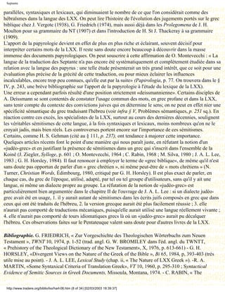 Septante

parallèles, syntaxiques et lexicaux, qui diminuaient le nombre de ce que l'on considérait comme des
hébraïsmes dans la langue des LXX. On peut lire l'histoire de l'évolution des jugements portés sur le grec
biblique chez J. Vergote (1938), G. Friedrich (1974), mais aussi déjà dans les Prolegomena de J. H.
Moulton pour sa grammaire du NT (1907) et dans l'introduction de H. St J. Thackeray à sa grammaire
(1909).
L'apport de la papyrologie devient en effet de plus en plus riche et éclairant, souvent décisif pour
interpréter certains mots de la LXX. Il reste sans doute encore beaucoup à découvrir dans la masse
immense des documents papyrologiques. On peut souscrire à cette affirmation de O. Montevecchi : « La
langue de la traduction des Septante n'a pas encore été systématiquement et complètement étudiée dans sa
relation avec la langue des papyrus : une telle étude présenterait un très grand intérêt, que ce soit pour une
évaluation plus précise de la grécité de cette traduction, ou pour mieux éclairer les influences
incalculables, encore trop peu connues, qu'elle eut par la suite» (Papirologia, p. 77. On trouvera dans le §
IV, p. 243, une brève bibliographie sur l'apport de la papyrologie à l'étude du lexique de la LXX).
Une erreur a cependant parfois résulté d'une position strictement «deissmannienne». Certains disciples de
A. Deissmann se sont contentés de constater l'usage commun des mots, en grec profane et dans la LXX,
sans tenir compte du contexte des convictions juives qui en détermine le sens; on ne peut en effet nier une
spécificité sémantique du grec traduisant l'hébreu (voir infra § V, Problèmes sémantiques, p. 251 sq.). En
réaction contre ces excès, les spécialistes de la LXX, surtout au cours des dernières décennies, soulignent
les véritables sémitismes de cette langue, à la fois syntaxiques et lexicaux, moins nombreux qu'on ne le
croyait jadis, mais bien réels. Les controverses portent encore sur l'importance de ces sémitismes.
Certains, comme H. S. Gehman (cité au § 111, p. 237), ont tendance à majorer cette importance.
Quelques articles récents font le point d'une manière qui nous paraît juste, en réfutant la notion d'un
«judéo-grec» et en justifiant la présence de sémitismes dans un grec qui s'inscrit dans l'ensemble de la
Koinê (J. Ziegler, Sylloge, p. 601 ; O. Montevecchi, 1964 ; C. Rabin, 1968 ; M. Silva, 1980 ; J. A. L. Lee,
1983 ; G. H. Horsley, 1984). Il faut renoncer à employer le terme de «grec biblique», de même qu'il n'est
sans doute pas opportun de parler d'un « grec chrétien », ni même peut-être de « mots chrétiens » (N.
Turner, Christian Words, Édimbourg, 1980, critiqué par G. H. Horsley). Il est plus exact de parler, en
chaque cas, du grec de l'époque, utilisé, adapté, par tel ou tel groupe d'utilisateurs, sans qu'il y ait une
langue, ni même un dialecte propre au groupe. La réfutation de la notion de «judéo-grec» est
particulièrement bien argumentée dans le chapitre II de l'ouvrage de J. A. L. Lee : si un dialecte judéo-
grec avait été en usage, 1. il y aurait autant de sémitismes dans les écrits juifs composés en grec que dans
ceux qui ont été traduits de l'hébreu, 2. la version grecque aurait été plus facilement réussie ; 3. elle
n'aurait pas comporté de traductions mécaniques, puisqu'elle aurait utilisé une langue réellement vivante ;
4. elle n'aurait pas comporté de tours idiomatiques grecs là où un «judéo-grec» aurait pu décalquer
l'hébreu. Ces observations faites sur le Pentateuque valent sans doute pour d'autres livres de la LXX.

Bibliographie. G. FRIEDRICH, « Zur Vorgeschichte des Theologischen Wörterbuchs zum Neuen
Testament », TWNT 10, 1974, p. 1-52 (trad. angl. G. W. BROMILEY dans l'éd. angl. du TWNTT,
« Prehistory of the Theological Dictionary of the New Testament», X, 1976, p. 613-661) - G. H.
HORSLEY, «Divergent Views on the Nature of the Greek of the Bible », Bi 65, 1984, p, 393-403 (très
utile mise au point). - J. A. L. LEE, Lexical Study (chap. ii, « The Nature of LXX Greek »). -R. A.
MARTIN, «Some Syntaxical Criteria of Translation Greek», VT 10, 1960, p. 295-310 ; Syntactical
Evidence of Semitic Sources in Greek Documents, Missoula, Montana, 1974. - C. RABIN, « The

 http://www.tradere.org/biblio/lxx/harl-06.htm (8 of 34) [02/03/2003 18:39:37]
 