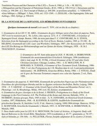 Septante

Translation Process and the Character of the LXX », Textus 6, 1968, p. 1-26. -- M. SILVA,
« Bilingualism and the Character of Palestinian Greek», Bi 61, 1980, p. 198-219 (§ 1, Deissmann and his
Critics, p. 198-204 ; § 2, The Concept of Dialect, p. 204-206 ; et positions actuelles). - J. VERGOTE,
«Grec biblique », DBSuppl. 3, Paris, 1938, col. 1321-1369. - J. ZIEGLER, « Die Septuaginta. Erbe und
Auftrag», 1962, Sylloge, p. 590-614.

III. LA SYNTAXE DE LA SEPTANTE. LES HÉBRAÏSMES SYNTAXIQUES

            Quelques instruments de travail (voir aussi E. TOV, cité en tête de ce chapitre) :

1. Grammaires de la LXX. F. M. ABEL, Grammaire du grec biblique suivie d'un choix de papyrus, Paris,
1927 (voir la recension par L. Th. Lefort, citée supra p. 227). -F. C. CONYBEARE, A Grammar of
Septuagint Greek, réimpr. Boston, 1980, du texte paru dans F. C. CONYBEARE, St. G. STOCK,
Selections from the Septuagint according to the Text of Swete, Boston, Londres, 1905, p. 25-100. - R.
HELBING, Grammatik der LXX. Laut- und Wortlehre, Göttingen, 1907 ; Der Kasussyntax der Verba bei
den LXX Ein Beitrag zur Hebraismenfrage und zur Syntax der Koine, Göttingen, 1928. – H. St J.
THACKERAY, Grammar.

                             2. Grammaires du NT. Sont utiles pour la LXX : F. BLASS, A. DEBRUNNER,
                             Grammatik des neutestamentlichen Griechisch, Göttingen, 1896 (nombreuses
                             rééd.); trad. angl. R. W. FUNK, A Greek Grammar of the NT and other Early
                             Christian Literature, Chicago, Londres, 1961. - J. H. MOULTON, W. F.
                             HOWARD, N. TURNER, A Grammar of New Testament Greek, Édimbourg, 1906-
                             1963, 3 vol. (les Prolegomena de J. H. Moulton dans le vol. I sont particulièrement
                             intéressants). - M. ZERWICK, Graecitas Biblica, Rome, 1966. -- J. VITEAU, Étude
                             sur le grec du Nouveau Testament comparé avec celui des Septante, 2 vol., Paris.
                             1896.

3. Grammaires des papyrus. E. MAYSER, Grammatik der grichischen Papyri aus der Ptolemäerzeit mit
Einschluss der gleichzeitigen Ostraka und der in Ägypten verlassten Inschriften, Berlin, Leipzig, 1906-
1934. – F. T. GIGNAC. A. Grammar of the Greek Papyri of the Roman and Byzantine Period, vol. I,
Phonology ; vol. II, Morphology, Milan, 1981 (vol. III, Syntaxe, en préparation).
4. Grammaires du grec classique et de la Koinè. J. FROSEN, Prolegomena to a Study of the Greek
Language in the First Centuries A.D. The Problem of the Koine and Atticism, Helsinki, 1974. - J.
HUMBERT, Syntaxe grecque, Paris, 1945 et rééd. - A. N. JANNARIS, An Historical Greek Grammar,
Londres, 1897, Hildesheim, 1968. - R. KUEHNER, B. GERTH, Ausführliche Grammatik der
griechischen Sprache, II, Satzlehre, I et II, 3e éd., Hanovre, Leipzig, 1898-1904 (réimpr. Hanovre, 1976). -
E. SCHWYZER, Griechische Grammatik, I, Munich, 1953 ; E. SCHWYZER, A. DEBRUNNER, II,
Munich, 1966.
5. Deux études utiles pour la LXX. H. G. MEECHAM, The Letter of Aristeas, A Linguistic Study with
Special Reference to the Greek Bible, Manchester, 1935 (vocabulaire, p. 43-77 ; grammaire, p. 78-157 ;
style et formules, p. 158-168). - A. PELLETIER, Flavius Josèphe adaptateur de la «Lettre» d’Aristée.


 http://www.tradere.org/biblio/lxx/harl-06.htm (9 of 34) [02/03/2003 18:39:37]
 