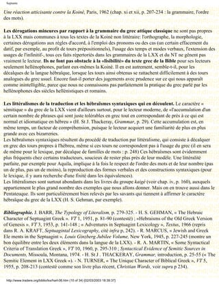 Septante

Une réaction atticisante contre la Koinè, Paris, 1962 (chap. xi et xii, p. 207-234 : la grammaire, l'ordre
des mots).

Les dérogations mineures par rapport à la grammaire du grec attique classique ne sont pas propres
à la LXX mais communes à tous les textes de la Koinè non littéraire: l'orthographe, la morphologie,
certaines dérogations aux règles d'accord, à l'emploi des pronoms ou des cas (un certain effacement du
datif, par exemple, au profit de tours prépositionnels), l'usage des temps et modes verbaux, l'extension des
usages de l'infinitif-, tous ces faits répertoriés dans les grammaires de la LXX et du NT ne gênent pas
vraiment le lecteur. Ils ne font pas obstacle à la «lisibilité» du texte grec de la Bible pour ses lecteurs
seulement hellénophones, parlant eux-mêmes la Koinè. Il en est autrement, semble-t-il, pour les
décalques de la langue hébraïque, lorsque les tours ainsi obtenus se rattachent difficilement à des tours
analogues du grec usuel. Encore faut-il porter des jugements avec prudence sur ce qui nous apparaît
comme inintelligible, parce que nous ne connaissons pas parfaitement la pratique du grec parlé par les
hellénophones des siècles hellénistiques et romains.

Les littéralismes de la traduction et les hébraïsmes syntaxiques qui en découlent. Le caractère «
sémitique » du grec de la LXX vient d'ailleurs surtout, pour le lecteur moderne, de «l'accumulation d'un
certain nombre de phrases qui sont juste tolérables en grec tout en correspondant de près à ce qui est
normal et idiomatique en hébreu » (H. St J. Thackeray, Grammar, p. 29). Cette accumulation est, en
même temps, un facteur de compréhension, puisque le lecteur acquiert une familiarité de plus en plus
grande avec ces bizarreries.
Les hébraïsmes syntaxiques résultent du procédé de traduction par littéralisme, qui consiste à décalquer
en grec des tours propres à l'hébreu, même si ces tours ne correspondent pas à l'usage du grec (il en sera
de même pour le lexique, par décalque de familles de mots : p. 248) Ces hébraïsmes sont évidemment
plus fréquents chez certains traducteurs, soucieux de rester plus près de leur modèle. Une littéralité
parfaite, par exemple pour Aquila, implique à la fois le respect de l'ordre des mots et de leur nombre (pas
un de plus, pas un de moins), la reproduction des formes verbales et des constructions syntaxiques (pour
le lexique, il y aura recherche d'une fixité dans les équivalences).
Les littéralismes sont surtout abondants dans les livres du groupe kaigé (voir chap. iv, p. 160), auxquels
appartiennent le plus grand nombre des exemples que nous allons donner. Mais on en trouve aussi dans le
Pentateuque. Ils sont particulièrement bien relevés par les savants qui tiennent à affirmer le caractère
hébraïque du grec de la LXX (H. S. Gehman, par exemple).

Bibliographie. J. BARR, The Typology of Literalism, p. 279-325. - H. S. GEHMAN, « The Hebraic
Character of Septuagint Greek ». VT 1, 1951, p. 81-90 (contesté) ; «Hebraisms of the Old Greek Version
of Genesis ». VT 3, 1953, p. 141-148 ; « Adventures in Septuagint Lexicology », Textus, 1966 (repris
dans R. A. KRAFT, Septuagintal Lexicography, cité infra p, 242). - R. MARCUS, « Jewish and Greek
Ele ments in the Septuagint », Louis Ginzberg Jubilee Volume, New York, 1945, p. 227-245 (montre un
bon équilibre entre les deux éléments dans la langue de la LXX). - R. A. MARTIN, « Some Syntactical
Criteria of Translation Greek », VT 10, 1960, p. 295-310 ; Syntactical Evidence of Semitic Sources in
Documents, Missoula, Montana, 1974. - H. St J . THACKERAY, Grammar, introduction, p. 25-55 (« The
Semitic Element in LXX Greek »). - N. TURNER, « The Unique Character of Biblical Greek », VT 5,
1955, p. 208-213 (contesté comme son livre plus récent, Christian Words, voir supra p 234).

 http://www.tradere.org/biblio/lxx/harl-06.htm (10 of 34) [02/03/2003 18:39:37]
 