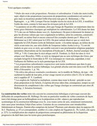 Septante



            Voici quelques exemples :

                   * Ordre des mots et des propositions. Parataxe et subordination. L'ordre des mots (verbe,
                   sujet, objet) et des propositions (succession de propositions coordonnées) est correct en
                   grec mais sa récurrence produit l'effet d'un texte non grec (E. Bickerman, « The
                   Septuagint... », p, 180). Lorsque Flavius Josèphe récrira les récits de la LXX, il modifiera
                   l'ordre des mots, comme le font aussi les réviseurs juifs de la LXX.
                   * La parataxe est en effet constante, alors que l'usage de l'hypotaxe est majoritaire dans les
                   textes grecs littéraires classiques qui multiplient les subordonnées. La LXX donne kai dans
                   75 % des cas où l'hébreu donne waw (A. Aejmelaeus). On peut évidemment lui donner en
                   grec les diverses valeurs que waw a également en hébreu, selon les contextes, consécutif,
                   adversatif, ou même final et encore concessif (les exemples donnés par F. Blass et A.
                   Debrunner au § 442 valent pour la LXX). On peut surtout observer que ce «style kai»
                   rapproche la LXX d'autres écrits de littérature sacrée : à la même époque, au milieu du iiie
                   siècle avant notre ère, une série d'édits de l'empereur indien Asoka (voir p. 71) ont été
                   traduits en grec avec ce style, qui semble convenir à une proclamation religieuse populaire
                   (premières observations sur les inscriptions d'Asoka par L. Robert, Journal asiatique 246,
                   1958, p. 7-18). Connu dans le récit attique oral (S. Trenkner, Le Style kai dans le récit
                   attique oral, Bruxelles, 1948), ce style ne répugnait pas au sens stylistique des Grecs, par
                   exemple lorsqu'ils le liront dans le NT. Ces remarques ne visent pas, cependant, à nier
                   l'influence de l'hébreu sur le style paratactique de la LXX.
                   * Les propositions subordonnées conjonctives sont moins nombreuses que dans le grec
                   usuel, comme dans la syntaxe hébraïque. Les génitifs absolus sont très rares (voir M. Harl,
                   Bible d'Alexandrie, 1, p. 74).
                   * On relève des phrases nominales coordonnées, sur le modèle de l'hébreu, du type : «Ils
                   cachèrent la nudité de leur père, et leur visage tourné en arrière» (Gn 9, 23): le verbe est
                   aisé à suppléer (P. Y. Lambert).
                   * Les emplois de l'infinitif se multiplient, comme dans toute la Koinè : précédé ou non
                   d'une préposition et de l'article, il exprime diverses idées (but, conséquence, temps) ou sert
                   directement de complément à des verbes que l'usage classique ne construisait pas ainsi (R.
                   Helbing ; I. Soisalon-Soininen).

La construction des verbes imite très souvent les constructions hébraïques et provoque souvent des
difficultés de compréhension (R. Helbing). On note en particulier nombre de verbes construits de façon
tout à fait étrange pour un hellénophone avec la préposition en (litt. «dans»), par reproduction
systématique de la construction hébraïque avec be, avec toutes sortes de sens, notamment instrumental,
mais aussi pour introduire l'objet d'une action. Certaines de ces constructions sont intraduisibles
littéralement en français. Étaient-elles comprises du lecteur? Plusieurs sont attestées dans les papyrus (H.
St J. Thackeray, p. 47) et correspondent, semble-t-il, à des emplois de l'égyptien (L. Th. Lefort, cité supra
p. 227). La multiplication des emplois de prépositions correspond au phénomène de la disparition
progressive du datif dans tous les textes grecs postclassiques.



 http://www.tradere.org/biblio/lxx/harl-06.htm (11 of 34) [02/03/2003 18:39:37]
 