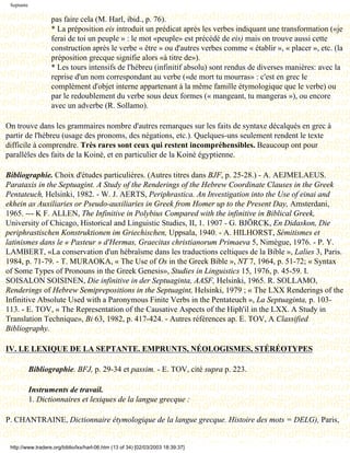 Septante

                   pas faire cela (M. Harl, ibid., p. 76).
                   * La préposition eis introduit un prédicat après les verbes indiquant une transformation («je
                   ferai de toi un peuple » : le mot «peuple» est précédé de eis) mais on trouve aussi cette
                   construction après le verbe « être » ou d'autres verbes comme « établir », « placer », etc. (la
                   préposition grecque signifie alors «à titre de»).
                   * Les tours intensifs de l'hébreu (infinitif absolu) sont rendus de diverses manières: avec la
                   reprise d'un nom correspondant au verbe («de mort tu mourras» : c'est en grec le
                   complément d'objet interne appartenant à la même famille étymologique que le verbe) ou
                   par le redoublement du verbe sous deux formes (« mangeant, tu mangeras »), ou encore
                   avec un adverbe (R. Sollamo).

On trouve dans les grammaires nombre d'autres remarques sur les faits de syntaxe décalqués en grec à
partir de l'hébreu (usage des pronoms, des négations, etc.). Quelques-uns seulement rendent le texte
difficile à comprendre. Très rares sont ceux qui restent incompréhensibles. Beaucoup ont pour
parallèles des faits de la Koinè, et en particulier de la Koinè égyptienne.

Bibliographie. Choix d'études particulières. (Autres titres dans BJF, p. 25-28.) - A. AEJMELAEUS.
Parataxis in the Septuagint. A Study of the Renderings of the Hebrew Coordinate Clauses in the Greek
Pentateuch, Helsinki, 1982. - W. J. AERTS, Periphrastica. An Investigation into the Use of einai and
ekhein as Auxiliaries or Pseudo-auxiliaries in Greek from Homer up to the Present Day, Amsterdani,
1965. --- K F. ALLEN, The Infinitive in Polybius Compared with the infinitive in Biblical Greek,
University of Chicago, Historical and Linguistic Studies, II, 1. 1907 - G. BJÖRCK, En Didaskon, Die
periphrastischen Konstruktionen im Griechischen, Uppsala, 1940. - A. HILHORST, Sémitismes et
latinismes dans le « Pasteur » d'Hermas, Graecitas christianorum Primaeva 5, Nimègue, 1976. - P. Y.
LAMBERT, «La conservation d'un hébraïsme dans les traductions celtiques de la Bible », Lalies 3, Paris.
1984, p. 71-79. - T. MURAOKA, « The Use of Os in the Greek Bible », NT 7, 1964, p. 51-72; « Syntax
of Some Types of Pronouns in the Greek Genesis», Studies in Linguistics 15, 1976, p. 45-59. I.
SOISALON SOISINEN, Die infinitive in der Septuaginta, AASF, Helsinki, 1965. R. SOLLAMO,
Renderings of Hebrew Semiprepositions in the Septuagint, Helsinki, 1979 ; « The LXX Renderings of the
Infinitive Absolute Used with a Paronymous Finite Verbs in the Pentateuch », La Septuaginta, p. 103-
113. - E. TOV, « The Representation of the Causative Aspects of the Hiph'il in the LXX. A Study in
Translation Technique», Bi 63, 1982, p. 417-424. - Autres références ap. E. TOV, A Classified
Bibliography.

IV. LE LEXIQUE DE LA SEPTANTE. EMPRUNTS, NÉOLOGISMES, STÉRÉOTYPES

            Bibliographie. BFJ, p. 29-34 et passim. - E. TOV, cité supra p. 223.

            Instruments de travail.
            1. Dictionnaires et lexiques de la langue grecque :

P. CHANTRAINE, Dictionnaire étymologique de la langue grecque. Histoire des mots = DELG), Paris,


 http://www.tradere.org/biblio/lxx/harl-06.htm (13 of 34) [02/03/2003 18:39:37]
 