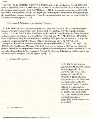 Septante

1968-1980. – W. G. LIDDELL, R. SCOTT, S. JONES, A Greek-English Lexicon, Oxford, 1948-1968
(avec le Supplément, dû à E. A. BARBER) (= LSJ). On lira les réserves à faire sur les rubriques «LXX »
de ce lexique dans les articles de G. B. CAIRD cités p. 242: les sens donnés comme propres à la LXX
résultent de relevés anciens, souvent faits d'après une version anglaise attribuant aux mots grecs le sens
des mots hébreux supposés sous-jacents ; l'étude des papyrus permet de supprimer un grand nombre de
ces prétendus sens propres à la LXX.

            2. Lexiques de la Septante et du Nouveau Testament-

J. F. SCHLEUSNER, Novus thesaurus philologico-criticus, sive lexicon in LXX et reliquos interpretes
graecos ac scriptores apocryphos Veteris Testamenti, 5 vol., Leipzig, 1820-1821, réimpr. Glasgow,
Londres, 1829. - W. BAUER, Griechisch-Deutsches Worterbuch zu den Schriften des Neuen Testaments
und der übrigen urchristlichen Literatur, Berlin, 1910 ; trad. angl. W. F. ARNDT, F. X. GINGRICH, A
Greek-English Lexicon of the New Testament, Cambridge, 1957 (pour tous les mots de la LXX qui sont
également présents dans le NT ce lexique offre une bibliographie utile). - G. KITTEL (éd.),
Theologisches Worterbuch zum neuen Testament, Stuttgart, 1933-1974 ( = TWNT) ; trad. angl. G. W.
BROMILEY, Grand Rapids, Michigan, 1968-1976 (pour tous les mots de la LXX qui sont également
présents dans le NT, ce lexique donne une étude approfondie des occurrences des mots dans la LXX, avec
une riche bibliographie). Sur les réserves que l'on petit faire à l'égard de l'excessive « théologisation » de
ces études, voir l'ouvrage de J. BARR, signalé infra p. 253.

            3. Lexiques des papyrus :

                                                                                  S. DARIS, Spoglio lessicale
                                                                                  papirologiro, Milan, 1968 (publié
                                                                                  en texte polycopié) : 1. A-
                                                                                  empholeuo ; II. en-xuo ; III. o-
                                                                                  okhros. - F. PREISIGKE,
                                                                                  Wörterbuch der griechischen
                                                                                  Papyrusurkunden mit Einschluss
                                                                                  der griechischen Inschriften,
                                                                                  Auschriftten, Ostraka, Mumien-
                                                                                  schilder usw. aus Ägypten,
                                                                                  vollendet und herausgegeben von
                                                                                  E. KIESSLING, Berlin, 1914-
                                                                                  1927 (voir infra les autres études
                                                                                  montrant l'apport de la
                                                                                  papyrologie aux études lexicales
                                                                                  de la LXX).

            4. Concordances :



 http://www.tradere.org/biblio/lxx/harl-06.htm (14 of 34) [02/03/2003 18:39:37]
 