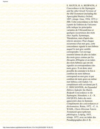 Septante

                                                                                 E. HATCH, H. A. REDPATH, A
                                                                                 Concordance to the Septuagint
                                                                                 and the other Greek Versions of
                                                                                 the Old Testament (including the
                                                                                 Apocryphal Books), Oxford,
                                                                                 1897, réimpr. Graz, 1954, 1975 (=
                                                                                 HR). Cette concordance a été faite
                                                                                 à partir de l'édition du Vaticanus
                                                                                 (elle indique les principales
                                                                                 variantes de l'Alexandrinus et
                                                                                 quelques occurrences des mots
                                                                                 chez Aquila, Symmaque,
                                                                                 Théodotion, mais d'après des
                                                                                 relevés anciens). Pour chaque
                                                                                 occurrence d'un mot grec, cette
                                                                                 concordance signale le mot hébreu
                                                                                 auquel le mot grec semble
                                                                                 correspondre. Cet ouvrage
                                                                                 essentiel donne de plus un index
                                                                                 des mots grecs connus par les
                                                                                 Hexaples d'Origène et un index
                                                                                 des mots hébreux qui ont été
                                                                                 signalés en correspondance des
                                                                                 mots grecs. Il est donc ainsi
                                                                                 possible de constater à la fois à
                                                                                 combien de mots hébreux
                                                                                 correspond un mot grec et par
                                                                                 combien de mots grecs un même
                                                                                 mot hébreu a été traduit. Un
                                                                                 complément utile est donné par E.
                                                                                 C. DOS SANTOS, An Expanded
                                                                                 Hebrew Indexfor the Hatch-
                                                                                 Redpath Concordance to the
                                                                                 Septuagint, Jérusalem, s. d. - X.
                                                                                 JACQUES, Index des mots
                                                                                 apparentés dans la Septante.
                                                                                 Compléments des concordances et
                                                                                 dictionnaires, Rome, 1972. - C. A.
                                                                                 WAHL, Clavis librorum Veteris
                                                                                 Testamenti apocryphorum
                                                                                 philologica, Leipzig, 1853,
                                                                                 réimpr. 1972, avec un index des
                                                                                 Pseudépigraphes dû à J. B.


http://www.tradere.org/biblio/lxx/harl-06.htm (15 of 34) [02/03/2003 18:39:37]
 