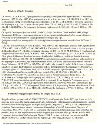 Septante

                                                                                  BAUER.

            Un choix d'études lexicales.

Un recueil : R. A. KRAFT, Septuagintal Lexicography, Septuagint and Cognate Studies, 1. Missoula,
Montana, 1972, éd. rév., 1975. Contient notamment les articles suivants : S. P. BROCK, J. A. LEE, «A
Memorandum on the proposed LXX Lexicon Project», p. 20-24 ; G. B. CAIRD, « Toward a Lexicon of
the Septuagint », p. 110-152 (repr. des art. parus dans JTS 19, 1968, p. 453-475, et JTS 20, 1969, p. 21-
40) ; H. S. GEHMAN, « Adventures in Septuagint Lexicology», P. 102-109 = Textus 5, 1966. p. 125-
132).
On signale l'ouvrage toujours utile de E. HATCH, Essays in Biblical Greek, Oxford, 1889, réimpr.
Amsterdam, 1970, qui repose néanmoins sur la notion maintenant abandonnée d'un « grec biblique »
considéré indépendamment des usages profanes (voir supra 233 sq.).
Quelques exemples de monographies lexicales (généralement postérieures aux relevés de BFJ et de E.
TOV):
J. BARR, Biblical Words for Time, Londres, 1962, 1969 ; « The Meaning of epakoúo and Cognates in the
LXX », JTS, 1980, p. 67-72. - P. -M. BOGAERT, « L'orientation du sanctuaire dans la version grecque
de l'Exode» (Ex 27, 9-13 LXX), L'Antiquité classique 50, 1981. p. 79-85. M. CIMOSA, Il Vocabulario di
Preghiera nel Pentateuco dei LXX, Rome, 1985 - S. DANIEL, citée infra p. 258. - E. FUCHS, «Gloire de
Dieu, gloire de l'homme. Essai sur les termes kaukhâsthai, kaúkherria, kaúkhesis dans la Septante»,
RTPhil 106, 1977, p. 320-332. - H. S. GEHMAN, «Episképtomai, epískepsis, epískopos and espiskopé in
the Septuagint in relation to pqd and other Hebrew Roots. A Case of Semantic Development similar to
that of Hebrew », VT 22, 1972, p. 197-207- - M. HARL, «Le nom de l’ ‘arche’ de Noé, dans la Septante.
Les choix lexicaux des traducteurs alexandrins, indices d'interprétations théologiques ?», Alexandrina.
Mélanges offerts à C. Mondésert, Paris, 1987, p. 15-43 (autres art. signalés infra p. 253 et 317. – J. A. L.
LEE, «Equivocal and Stereotyped Renderings in the LXX », RB 87, 1980, p. 104-117. – L.
MONSENGWO-PASINYA, La Notion de nomos dans le Pentateuque grec, Rome, 1973. - T.
MURAOKA, « On Septuagint Lexicography and Patristics », JTS 35, 1984, p. 441-448. – A.
PELLETIER (outre les articles signalés par BFJ), « L'autorité divine d'après le Pentateuque grec », VT
32, 1982, p. 236-242, - J. PONS, L'Oppression dans l’Ancien Testament, Paris, 1981 (dans le grec des
LXX, p. 141-167). - E. TOV, «Compound Words in the LXX Representing Two or More Hebrew Words
», Bi 58, 1977. p. 189-212. - J. A. ZIESLER, « SOMA in the Septuagmt », NT 25, 2, 1983, p. 133-145.

            L'apport de la papyrologie à l'étude du lexique de la LXX.

Rappelons l'ouvrage essentiel : O. MONTEVECCHI, La Papirologia, Turin, 1973, qui donne un riche
index de mots grecs. Du même auteur, divers art., notamment : « Dal paganismo al cristianesimo ; aspetti
dell'evoluzione della lingua greca nei Papin dell'Egitto », Aegyptus 37, 1957, p. 41-59 ; «Quaedam de
graecitate Psalmorum cum papyris comparata», Proceedings of the 9th International Congress of
Papyrology, Oslo, 1961, p. 293-310 ; « Continuità ed evoluzione della lingua greca nella Settanta e nei
papiri », Actes du XI Congrès international de papyrologie, Varsovie, 1964, p. 39-49 - Atti del XVII
Congresso Internazional di Papirologia, Naples, 1984, 3 vol. (en particulier voir les articles de D.
BRENT SANDY, « Oil Specification in the Papyri », p. 1317-1323, et celui de H. HEINEN,

 http://www.tradere.org/biblio/lxx/harl-06.htm (16 of 34) [02/03/2003 18:39:38]
 
