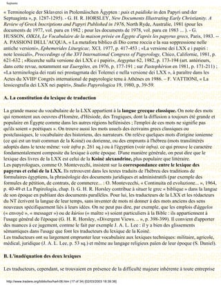 Septante

« Terminologie der Sklaverei in Ptolemäischen Ägypten : pais et paidiske in den Papyri und der
Septuaginta », p. 1287-1295). - G. H. R. HORSLEY, New Documents Illustrating Early Christianity. A
Review of Greck Inscriptions and Papyri Published in 1976, North Ryde, Australie, 1981 (pour les
documents de 1977, vol. paru en 1982 ; pour les documents de 1978, vol. paru en 1983 ... ). - G.
HUSSON, OIKIA, Le Vocabulaire de la maison privée en Égypte d'après les papyrus grecs, Paris, 1983. --
A. PASSIONI DELL’ACQUA, « La metafora biblico di Dio corne roccia e la sua soppressione nelle
antiche versioni», Ephemerides Liturgicac, XCI, 1977, p. 417-453 ; «La versione dei LXX e i papiri :
note lessicali», Proccedings of the XVI International Congress of Papyrology, Chico, Californie, 1981, p.
621-632 ; «Ricerche sulla versione dei LXX e i papiri», Aegyptus 62, 1982, p. 173-194 (art. antérieurs,
dans cette revue, notamment sur Euergétes, en 1976, p. 177-191 ; sur Pastophérion en 1981, p. 171-211) ;
«La terminologia dei reati nei prostagmata dei Tolemei e nella versione dei LXX », à paraître dans les
Actes du XVIIIe Congrès international de papyrologie tenu à Athènes en 1986. – F. VATTIONI, « La
lessicografia dei LXX nei papiri», Studio Papyrologica 19, 1980, p, 39-59.

A. La constitution du lexique de traduction

La grande masse du vocabulaire de la LXX appartient à la langue grecque classique. On note des mots
qui remontent aux oeuvres d'Homère, d'Hésiode, des Tragiques, dont la diffusion a toujours été grande et
populaire en Égypte comme dans les autres régions hellénisées ; l'emploi de ces mots ne signifie pas
qu'ils soient « poétiques ». On trouve aussi les mots usuels des écrivains grecs classiques ou
postclassiques, le vocabulaire des historiens, des narrateurs. On relève quelques mots d'origine ionienne
(ce qui est un trait commun de la Koinè) ou dorienne, ou des emprunts à l'hébreu (mots translittérés
adoptés dans le texte même: voir infra p. 261 sq.) ou à l'égyptien (voir infra), ce qui prouve le caractère
fondamentalement composite du lexique à cette époque. D'une manière générale, on peut dire que le
lexique des livres de la LXX est celui de la Koinè alexandrine, plus populaire que littéraire.
Les papyrologues, comme O. Montevecchi, insistent sur la correspondance entre le lexique des
papyrus et celui de la LXX. Ils retrouvent dans les textes traduits de l'hébreu des traditions de
formulaires égyptiens, la phraséologie des documents juridiques et administratifs (par exemple des
formules de pétition, de contrats, de commerce... : O. Montevecchi, « Continuita ed evoluzione... », 1964,
p. 40-49 et La Papirologia, chap. I). G. H. R. Horsley contribue à situer le grec « biblique » dans la langue
de son époque en publiant des documents parallèles. Pour lui, les traducteurs de la LXX et les rédacteurs
du NT écrivent la langue de leur temps, sans inventer de mots ni donner à des mots anciens des sens
nouveaux spécifiquement liés à leurs idées. On ne peut pas dire, par exemple, que les emplois d'ággelos
(« envoyé », « messager ») ou de kúrios (« maître ») soient particuliers à la Bible : ils appartiennent à
l'usage général de l'époque (G. H. R. Horsley, «Divergent Views. .. », p. 398-399). Il convient d'apporter
des nuances à ce jugement, comme le fait par exemple J. A. L. Lee : il y a bien des glissements
sémantiques dans l'usage que font les traducteurs du lexique de la Koinè.
Les traducteurs ont su largement emprunter leur vocabulaire aux lexiques techniques: militaire, agricole,
médical, juridique (J. A. L. Lee, p. 53 sq.) et même au langage religieux païen de leur époque (S. Daniel).

B. L'inadéquation des deux lexiques

Les traducteurs, cependant, se trouvaient en présence de la difficulté majeure inhérente à toute entreprise

 http://www.tradere.org/biblio/lxx/harl-06.htm (17 of 34) [02/03/2003 18:39:38]
 
