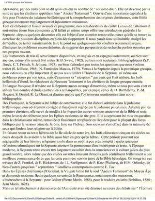 La Bible grecque des Septante


Alexandrie, par des Juifs dont on dit qu'ils étaient au nombre de " soixante-dix ". Elle est devenue par la
suite ce que les chrétiens appelèrent leur " Ancien Testament ". Oeuvre d'une importance capitale à la
fois pour l'histoire du judaïsme hellénistique et la compréhension des origines chrétiennes, cette Bible
grecque est encore trop largement et injustement méconnue.
Tout en élaborant et faisant avancer ce programme, mes collaborateurs du centre Lenain de Tillemont et
moi-même étions bien conscients qu'il fallait en même temps offrir une introduction générale à la
Septante : depuis quelques décennies elle est l'objet d'une attention renouvelée, parce qu'elle se trouve au
carrefour de plusieurs disciplines en plein développement. Il nous paraît donc souhaitable, malgré les
difficultés, de tenter maintenant de faire le point sur quelques-uns des résultats récemment acquis,
d'indiquer les problèmes encore débattus, de suggérer des perspectives de recherche parfois ouvertes par
nos propres travaux.
Les instruments de travail actuellement disponibles, en anglais et en espagnol notamment, ou bien sont
anciens, même s'ils restent fort utiles (H.B. Swete, 1902), ou bien sont seulement bibliographiques (S.P.
Brock, C.T. Fritsch, S. Jellicoe, 1973), ou bien n'abordent pas toutes les questions que nous voulons
traiter (S. Jellicoe, 1968 ; N. Fernàndez Marcos, 1979). Venus à la Septante depuis la patristique grecque,
nous estimons en effet important de ne pas nous limiter à l'histoire de la Septante, ni même aux
problèmes posés par son texte, mais d'examiner sa " réception " par ceux qui l'ont utilisée, les Juifs
hellénisés d'abord, les rédacteurs du Nouveau Testament et les chrétiens de langue grecque ensuite.
En langue française, il n'existe sur la Septante aucun ouvrage d'ensemble, même si nous pouvons citer et
utiliser bon nombre d'études particulières remarquables, par exemple celles de D. Barthélemy, P.-M.
Bogaert, S. Daniel, R. Le Déaut, et d'autres encore que l'on trouvera mentionnées dans notre
bibliographie.
Dès l'Antiquité, la Septante a été l'objet de controverse: elle fut d'abord admirée dans le judaïsme
hellénistique, puis sévèrement corrigée et finalement rejetée par le judaïsme palestinien. Adoptée par les
premiers chrétiens, elle servit de modèle à la plupart des autres versions anciennes de la Bible et resta
même le texte de référence pour les Églises modernes de rite grec. Elle a cependant été mise en question
dans le christianisme même, remaniée et finalement remplacée en Occident pour la plupart des livres
bibliques par la version latine de Jérôme faite sur l'hébreu. Son souvenir s'est effacé dans la mémoire de
ceux qui fondent leur religion sur la Bible.
En faisant retour au texte hébreu dès le IIe siècle de notre ère, les Juifs clôturaient cinq ou six siècles au
cours desquels ils avaient lu la Bible aussi bien en grec qu'en hébreu. Cette période pourtant non
négligeable de leur histoire religieuse tomba dans un oubli à peu près complet : seules quelques
réflexions talmudiques sur la Septante attestent la permanence d'un intérêt pour ce texte. A l'époque
moderne, la Septante reste encore très largement occultée dans la conscience et la culture juives du plus
grand nombre, alors même que des études savantes émanant d'érudits juifs contribuent brillamment à une
meilleure connaissance de ce que fut cette première version juive de la Bible hébraïque. On songe ici aux
travaux de Z. Frankel, de E. Bickerman, de I.L. Seeligmann, de P. Katz (Walters), de H.M. Orlinsky, de
bien d'autres jusqu'aux " septantistes " israéliens contemporains comme E. Tov.
Dans les Églises chrétiennes d'Occident, la Vulgate latine fut le seul "Ancien Testament" du Moyen Âge
et du monde moderne. Seuls quelques savants de la Renaissance, notamment des oratoriens,
s'intéressèrent à la Septante : pour l'éditer (Pierre Morin, 1586), pour la traduire en latin (Nobilius, 1588 ;
Jean Morin, 1628).
Mais un tel attachement à des oeuvres de l'Antiquité avait été dénoncé au cours des débats sur " l'Écriture

 file:///C|/Documents%20and%20Settings/Didier/B...ante/La%20Bible%20grecque%20des%20Septante.htm (16 of 28) [02/03/2003 18:37:27]
 