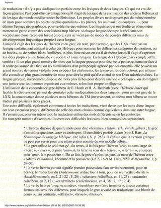 Septante

de traduction : il n’y a pas d'adéquation parfaite entre les lexiques de deux langues. Ce qui est vrai de
façon générale l'est peut-être davantage lorsqu'il s'agit du lexique de la civilisation des anciens Hébreux et
du lexique du monde méditerranéen hellénistique. Les peuples divers ne disposent pas du même nombre
de mots pour nommer les objets les plus quotidiens - les plantes, les animaux, les couleurs... -, pour
décrire l'espace géographique, pour se décrire eux-mêmes. Les linguistes qui ont étudié ce phénomène
mettent en garde contre des conclusions trop hâtives: si chaque langue découpe le réel dans son
vocabulaire d'une façon qui lui est propre, cela ne vient pas de modes de pensées différents mais du
développement linguistique propre à cette langue.
Lorsqu'il s'agit des lexiques de l'hébreu et du grec, on note, par exemple, que les LXX n'ont pas un
lexique parfaitement adéquat à celui des Hébreux pour nommer les différentes catégories de moutons, ou
de bovins, ou de petites bêtes familières. A plus forte raison en est-il de même lorsqu'il s'agit d'exprimer
les idées propres à une forme de vie sociale et à une religion. La langue des Hébreux, par exemple, offre,
semble-t-il, un plus grand nombre de mots que la langue grecque pour décrire la petitesse humaine face à
la toute-puissance de Dieu, ou les humiliations d'un petit peuple agressé par des ennemis; elle possède un
grand nombre de termes violents pour évoquer les châtiments, les épreuves, les destructions; par ailleurs
elle connaît un plus grand nombre de mots pour dire la pitié qu'elle attend de son Dieu miséricordieux. La
langue grecque, inversement, dispose de mots plus riches pour décrire une vie « politique», où doit régner
une justice que les hommes organisent eux-mêmes, selon leur propre intelligence.
L'utilisation de la concordance grec-hébreu de E. Hatch et H. A. Redpath (avec l’Hebrew Index qui
facilite la rétroversion) permet de constater cette inadéquation des deux langues : pour un mot grec de la
LXX, la concordance donne plusieurs mots hébreux du TM (inversement, un même mot hébreu se trouve
traduit par plusieurs mots grecs).
Une autre difficulté, également commune à toutes les traductions, vient de ce que les mots d'une langue
ont leur extension propre, différente de celle des mots choisis comme équivalents dans une autre langue.
Il s'ensuit que, pour un même mot, le traducteur utilise des mots différents selon les contextes.
Un tout petit nombre d'exemples illustrent ces difficultés lexicales, bien connues des septantistes.

                   * L'hébreu dispose de quatre mots pour dire «homme», ('adam, 'Ish, 'ènôsh, gèbèr) ; le grec
                   n'en utilise que deux, aner et ánthropos. Il translittère parfois Adam (voir J. Barr, La
                   Sémantique du langage biblique, cité infra § V, p. 253). Il s'ensuit que la version grecque
                   ne peut pas servir pour une rétroversion assurée de son modèle hébreu.
                   * Le grec utilise le seul mot gê, «la terre», à la fois pour l'hébreu 'èrèç, au sens large de
                   « terre », « pays », et pour 'adamah, la terre au sens de « terreau », « terrain », et encore
                   pour 'apar, la « poussière ». De ce fait, le grec n'a plus les jeux de mots de l'hébreu entre
                   «Adam» et 'adamah, l'homme et la poussière (Gn 2, 16 et M. Harl, Bible d'Alexandrie, I, p.
                   59-60).
                   * Le verbe hébreu yarash signifie prendre possession d'un territoire ennemi, pour en
                   hériter; le traducteur du Deutéronome utilise tour à tour, pour ce seul verbe, «hériter»
                   (kataklëronomeîn, en 2, 21-22 ; 3, 20) ; «chasser» (ekbállein, en 11, 23) ; «anéantir»
                   (ektríbein, en 2, 12) ; «exterminer» (exolethreúein, en 4, 38 ; 7, 17 ; 9, 4).
                   * Le verbe hébreu 'araç, «craindre», «trembler» ou «faire trembler », a sous certaines
                   formes des sens très différents, pour lesquels le grec a varié ses traductions: «se blottir de
                   peur» ou, au contraire, «effrayer», «briser», «blesser».

 http://www.tradere.org/biblio/lxx/harl-06.htm (18 of 34) [02/03/2003 18:39:38]
 