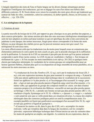 Septante



L'inégale répartition des mots de l'une et l'autre langue sur les divers champs sémantiques permet
d'apprécier l'intelligence des traducteurs, qui ont su dégager les sens d'un même mot hébreu dans
différents contextes. H. B. Swete donne avec raison les exemples des mots grecs divers qui traduisent qeç
(autour de l'idée de «fin», «extrémité», selon les contextes), ou dabar (parole, chose), ou leb (coeur, vie
affective ... ) (p. 328-329).

C. Les néologismes de la Septante

1. Créations de mots

La partie nouvelle du lexique de la LXX, par rapport au grec classique ou au grec profane des papyrus, a
deux sources principales : des termes anciens pris dans des sens nouveaux (néologismes sémantiques) par
suite de leur adoption en milieu juif pour nommer ce qui est spécifique du culte et des convictions du
judaïsme à cette époque; des termes nouveaux, forgés pour mieux correspondre à la forme des mots
hébreux ou pour désigner des réalités juives que lie pouvait nommer aucun mot grec usuel. Ces
néologismes-là sont assez rares.
Les mots effectivement créés par les traducteurs (ou du moins pour lesquels nous ne connaissons pas
d'attestation antérieure) le sont à partir de mots usuels en grec, par le procédé classique de la suffixation
ou de la préfixation. Le lecteur de la LXX ne rencontre à peu près pas de mots qu'il ne puisse aisément
comprendre à partir d'une racine connue. La LXX n'a pas un vocabulaire « barbare ». Son lexique est
réellement du « grec ». Si l'on excepte les mots translittérés (voir infra p. 261-262) et quelques mots
choisis par traduction stéréotypée, le vocabulaire de la version grecque est compréhensible pour un
lecteur ignorant l'hébreu, d'autant plus qu'il a à sa disposition un large ensemble de textes parallèles, où se
retrouvent les mots nouveaux ou rares.

                   * Le traducteur du livre des Nombres (35, 12 sq.), suivi par le traducteur de Josué (20, 3
                   sq.), crée une expression inconnue du grec pour nommer le «vengeur du sang ». Il prend le
                   verbe peu attesté agkhisteúein (mais déjà technique dans le vocabulaire de la succession),
                   formé sur ágkhistos (« le plus proche »), et l'accompagne d'un accusatif, le «sang», pour
                   dire : «Agir en tant que plus proche parent à l'égard du sang versé lors d'un meurtre. » Ce
                   même verbe, qui appartient au groupe des composés tardifs en -eúein, sert dans d'autres
                   contextes propres à la civilisation des Hébreux: «recueillir en tant que plus proche parent
                   un héritage » (Nb 36, 8) ; « prendre une femme en tant que plus proche parent» (Rt 3, 13),
                   «racheter» (Aquila, Symmaque en Is 35, 9). « Hériter », « épouser », « venger », « racheter
                   » sont autant de sens que ce verbe prend dans ces situations diverses. La masse des emplois
                   stéréotypés dans des contextes juridiques précis en rend la compréhension aisée. Un
                   exemple parallèle est fourni par gambreúein accompagné d'un accusatif (Gn 38, 8), «agir
                   en tant que gambrós à l'égard de quelqu'un ».
                   * «Consacrer les mains» se dit, dans le grec des LXX, soit « accomplir» les mains
                   (teleioûn, verbe qui s'emploie déjà dans la langue des mystères), soit les «remplir»
                   (pleroûn): expression hébraïque technique dans l'Orient ancien au sens de «remettre dans
                   les mains de quelqu'un un emploi, une dignité». Le contexte de ces expressions, dans la

 http://www.tradere.org/biblio/lxx/harl-06.htm (19 of 34) [02/03/2003 18:39:38]
 
