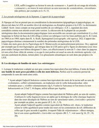 Septante

                   LXX, suffit à suggérer au lecteur le sens de «consacrer ». A partir de cet usage de teleioûn,
                   « consacrer », on trouve le nom teleiosis au sens nouveau de «consécration», «investiture»
                   (des prêtres), par exemple en Lv 8, 33,

2. Les pseudo-néologismes de la Septante. L’apport de la papyrologie

À l'époque où l'on ne prenait pas en considération la documentation épigraphique et papyrologique, on
découvrait dans la LXX un nombre élevé de néologismes ou d'emplois propres à la LXX. Le dictionnaire
Liddell -Scott- Jones compte un trop grand nombre de ces rubriques « LX », signalant des mots
considérés comme non attestés avant cette version. La découverte de la plupart de ces pseudo-
néologismes dans la documentation papyrologique (non accessible aux savants qui constituèrent il y a fort
longtemps le fichier de base du LSJ) oblige à retirer ces rubriques (voir les listes publiées par G. B. Caird,
en 1968 et en 1969, repris dans R. A. Kraft, Septuagintal Lexicographv, cité supra p. 242). L'apport des
papyrologues diminue constamment le nombre des prétendus néologisimes de la LXX.
L'index des mots grecs de La Papirologia de O. Montevecchi est particulièrement précieux. On y apprend
par exemple que le mot hupozúgion, qui intrigue dans la LXX parce qu'il y figure en alternance avec ónos
pour rendre l'unique mot hébreu désignant l'« âne», est effectivement le nom de l' « âne» dans les papyrus
(et non celui d'une «bête de somme ») ou que le mot pedion est usuel au sens de «territoire agricole » (et
non pas seulement de plaine, terrain plat). Ces glissements sémantiques ne sont donc pas propres à la
LXX.

D. Les décalques de familles de mots. Les «stéréotypes»

1. Lorsque le traducteur a adopté un mot grec comme bon équivalent d'un mot hébreu, il tente de forger
une famille de mots grecs parallèle à celle des mots hébreux. Parfois seul le contexte permet de
comprendre le sens des mots ainsi créés.

            * Ayant adopté l'adjectif hekoúsios comme bon équivalent des mots de la racine ndb au sens de
            «volontaire», «offert volontairement», un traducteur crée le verbe hekousiázesthai, «être
            volontaire pour », «s'offrir volontairement» (Jg 5, 9 selon le Vaticanus) et l'on trouve le mot
            hekousiasmós en 2 Esd 7, 16 (hapax, utilisé ailleurs par Aquila).

                   Ayant adopté l'adjectif hágios comme bon équivalent de l'hébreu qdsh, au sens de «saint»,
                   il utilisera le verbe hagiázein (avec un alpha qui le distingue du verbe classique hagízein)
                   dans des tours décalqués de l'hébreu au sens de «proclamer saint», c'est-à-dire « prescrire
                   par exemple un jeûne, ou une guerre (Jl 2, 16 ; 3, 9).
                   Ayant adopté l'adjectif agathós comme équivalent de l'hébreu tob, «bon», le traducteur
                   créera le verbe agathúnein pour rendre des tours où les connotations de tob, différentes de
                   celles que le grec accorde à agathós, évoquent l'idée de «réjouissance» : «Booz mangea,
                   but et son coeur egathúnthë», c'est-à-dire «se réjouit» (Rt 3, 7 ; voir aussi Jg 16, 25 ; 18,
                   20).



 http://www.tradere.org/biblio/lxx/harl-06.htm (20 of 34) [02/03/2003 18:39:38]
 