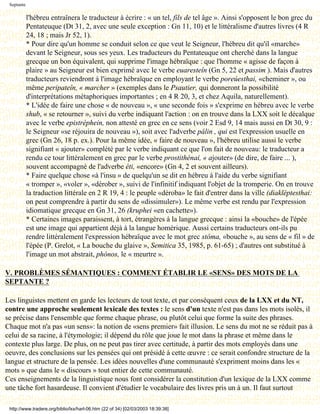 Septante

            l'hébreu entraînera le traducteur à écrire : « un tel, fils de tel âge ». Ainsi s'opposent le bon grec du
            Pentateuque (Dt 31, 2, avec une seule exception : Gn 11, 10) et le littéralisme d'autres livres (4 R
            24, 18 ; mais Jr 52, 1).
            * Pour dire qu'un homme se conduit selon ce que veut le Seigneur, l'hébreu dit qu'il «marche»
            devant le Seigneur, sous ses yeux. Les traducteurs du Pentateuque ont cherché dans la langue
            grecque un bon équivalent, qui supprime l'image hébraïque : que l'homme « agisse de façon à
            plaire » au Seigneur est bien exprimé avec le verbe euaresteîn (Gn 5, 22 et passim ). Mais d'autres
            traducteurs reviendront à l'image hébraïque en employant le verbe poreúesthai, «cheminer », ou
            même peripateîn, « marcher » (exemples dans le Psautier, qui donneront la possibilité
            d'interprétations métaphoriques importantes ; en 4 R 20, 3, et chez Aquila, naturellement).
            * L'idée de faire une chose « de nouveau », « une seconde fois » s'exprime en hébreu avec le verbe
            shub, « se retourner », suivi du verbe indiquant l'action : on en trouve dans la LXX soit le décalque
            avec le verbe epistréphein, non attesté en grec en ce sens (voir 2 Esd 9, 14 mais aussi en Dt 30, 9 :
            le Seigneur «se réjouira de nouveau »), soit avec l'adverbe pálin , qui est l'expression usuelle en
            grec (Gn 26, 18 p. ex.). Pour la même idée, « faire de nouveau », l'hébreu utilise aussi le verbe
            signifiant « ajouter» complété par le verbe indiquant ce que l'on fait de nouveau: le traducteur a
            rendu ce tour littéralement en grec par le verbe prostithénai, « ajouter» (de dire, de faire ... ),
            souvent accompagné de l'adverbe éti, «encore» (Gn 4, 2 et souvent ailleurs).
            * Faire quelque chose «à l'insu » de quelqu'un se dit en hébreu à l'aide du verbe signifiant
            « tromper », «voler », «dérober », suivi de l'infinitif indiquant l'objet de la tromperie. On en trouve
            la traduction littérale en 2 R 19, 4 : le peuple «déroba» le fait d'entrer dans la ville (diakléptesthai:
            on peut comprendre à partir du sens de «dissimuler»). Le même verbe est rendu par l'expression
            idiomatique grecque en Gn 31, 26 (kruphei «en cachette»).
            * Certaines images paraissent, à tort, étrangères à la langue grecque : ainsi la «bouche» de l'épée
            est une image qui appartient déjà à la langue homérique. Aussi certains traducteurs ont-ils pu
            rendre littéralement l'expression hébraïque avec le mot grec stôma, «bouche », au sens de « fil » de
            l'épée (P. Grelot, « La bouche du glaive », Semitica 35, 1985, p. 61-65) ; d'autres ont substitué à
            l'image un mot abstrait, phónos, le « meurtre ».

V. PROBLÈMES SÉMANTIQUES : COMMENT ÉTABLIR LE «SENS» DES MOTS DE LA
SEPTANTE ?

Les linguistes mettent en garde les lecteurs de tout texte, et par conséquent ceux de la LXX et du NT,
contre une approche seulement lexicale des textes : le sens d'un texte n'est pas dans les mots isolés, il
se précise dans l'ensemble que forme chaque phrase, ou plutôt celui que forme la suite des phrases.
Chaque mot n'a pas «un sens»: la notion de «sens premier» fait illusion. Le sens du mot ne se réduit pas à
celui de sa racine, à l'étymologie; il dépend du rôle que joue le mot dans la phrase et même dans le
contexte plus large. De plus, on ne peut pas tirer avec certitude, à partir des mots employés dans une
oeuvre, des conclusions sur les pensées qui ont présidé à cette œuvre : ce serait confondre structure de la
langue et structure de la pensée. Les idées nouvelles d'une communauté s'expriment moins dans les «
mots » que dans le « discours » tout entier de cette communauté.
Ces enseignements de la linguistique nous font considérer la constitution d'un lexique de la LXX comme
une tâche fort hasardeuse. Il convient d'étudier le vocabulaire des livres pris un à un. Il faut surtout

 http://www.tradere.org/biblio/lxx/harl-06.htm (22 of 34) [02/03/2003 18:39:38]
 