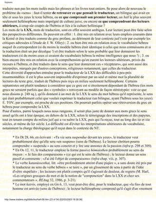 Septante

traduire non pas les mots isolés mais les phrases et les livres tout entiers. Se pose alors de nouveau le
problème du «sens» : faut-il tenter de retrouver ce que pensait le traducteur, un bilingue qui avait en
tête et sous les yeux le texte hébreu, ou ce que comprenait son premier lecteur, un Juif le plus souvent
seulement hellénophone mais imprégné de culture juive, ou encore ce que comprendront des lecteurs
ultérieurs, à coup sûr coupés de l'hébreu et liés à la culture hellénique ?
Les mots de la LXX, mots de traduction, sont en effet souvent ambigus. Leur lecture peut être faite selon
des perspectives différentes. Ils peuvent en effet : 1. être mis en relation avec leurs emplois courants dans
la Koinê et être traduits comme du grec profane, au détriment de leur contexte juif (voir par exemple les
critiques adressées à l'étude de J. W. Olley) ; 2. ou bien être mis en relation avec le vocabulaire hébreu
auquel ils correspondent (si du moins le modèle hébreu était identique à celui que nous connaissons et si
la traduction était un pur décalque !) et être traduits selon le sens probable que leur donnaient les
traducteurs (si du moins ceux-ci avaient du vocabulaire hébreu la même intelligence que nous !) ; 3. ou
bien encore être mis en relation avec la compréhension qu'en eurent les lecteurs ultérieurs, privés du
recours à l'hébreu, et être traduits dans le sens que leur donneront ces « récepteurs», qui sont aussi des
interprètes, marqués par d'autres conceptions, religieuses notamment, que celles du traducteur.
Cette diversité d'approches entraîne pour le traducteur de la LXX des difficultés à peu près
insurmontables: il est le plus souvent impossible d'exprimer par un seul et même mot la pluralité de
lectures du texte grec, traduit de l'hébreu puis reçu en milieu seulement hellénophone. Certains
septantistes ont plutôt tendance à considérer que ce grec est si étroitement dépendant de l'hébreu (les mots
grecs ne seraient parfois que des « symboles » renvoyant au modèle de façon stéréotypée: voir ce que
nous disions p. 248 sq.), qu'ils donnent à un mot de la LXX le sens du mot hébreu qu'il représente, le sens
qui était probablement celui que voulait exprimer le traducteur (un bilingue, ayant l'hébreu sous les yeux).
E. TOV, par exemple, est proche de ces positions. On pourrait parfois opérer une rétroversion du grec en
hébreu pour comprendre la LXX.
Pour d'autres, parmi lesquels nous nous rangeons, il serait plus juste de donner aux mots grecs le sens
usuel qu'ils ont à leur époque, en dehors de la LXX, selon le témoignage des inscriptions et des papyrus,
tout en tenant compte du milieu juif qui a vu naître la LXX, puis qui l'a reçue, tout au long des iie et iiie
siècles, et même du Ier siècle. La difficulté est d'éviter les interprétations ultérieures du vocabulaire,
notamment la charge théologique qu'il reçut dans le contexte du NT.

            * En Dt 28, 66, en écrivant : «Ta vie sera suspendue devant tes yeux», le traducteur veut
            probablement dire qu'elle sera «en suspens» (sens de l'hébreu). Le lecteur chrétien pourra
            comprendre « suspendu » au sens concret et y lire une annonce de la passion (infra p. 298 et 309).
            * En Os 12, 11, le traducteur emploie la forme passive hômoiothen probablement au sens du
            moyen : « Je fais des comparaisons » (ce qui est le sens de l'hébreu) ; le lecteur donne un sens
            passif et commente : «J'ai été l'objet de comparaisons» (infra chap. viii, p. 307).
            * Le verbe katanússesthai, litt. «être profondément atteint d'une piqûre », a sans doute été pris par
            le traducteur au sens du verbe hébreu « se taire », par un glissement de sens à partir de l'idée
            d'«être stupéfait» ; les lecteurs ont plutôt compris qu'il s'agissait de douleur, de regrets (M. Harl,
            «Les origines grecques du mot et de la notion de "componction" dans la LXX et chez ses
            commentateurs », REAug 32, 1986, p. 3-21).
            * Le mot kairós, employé en Gn 6, 13, veut peut-être dire, pour le traducteur, que «la fin» de tout
            homme est arrivée (sens de l'hébreu) ; le lecteur hellénophone comprend qu'il s'agit d'un «moment

 http://www.tradere.org/biblio/lxx/harl-06.htm (23 of 34) [02/03/2003 18:39:38]
 