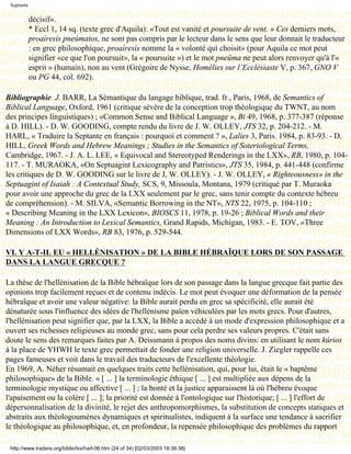 Septante

            décisif».
            * Eccl 1, 14 sq. (texte grec d'Aquila): «Tout est vanité et poursuite de vent. » Ces derniers mots,
            proaíresis pneúmatos, ne sont pas compris par le lecteur dans le sens que leur donnait le traducteur
            : en grec philosophique, proaíresis nomme la « volonté qui choisit» (pour Aquila ce mot peut
            signifier «ce que l'on poursuit», la « poursuite ») et le mot pneûma ne peut alors renvoyer qu'à l'«
            esprit » (humain), non au vent (Grégoire de Nysse, Homélies sur l’Ecclésiaste V, p. 367, GNO V
            ou PG 44, col. 692).

Bibliographie. J. BARR, La Sémantique du langage biblique, trad. fr., Paris, 1968, de Semantics of
Biblical Language, Oxford, 1961 (critique sévère de la conception trop théologique du TWNT, au nom
des principes linguistiques) ; «Common Sense and Biblical Language », Bi 49, 1968, p. 377-387 (réponse
à D. HILL). - D. W. GOODING, compte rendu du livre de J. W. OLLEY, JTS 32, p. 204-212. - M.
HARL, « Traduire la Septante en français : pourquoi et comment ? », Lalies 3, Paris. 1984, p. 83-93. - D.
HILL, Greek Words and Hebrew Meanings ; Studies in the Semantics of Soteriological Terms,
Cambridge, 1967. - J. A. L. LEE, « Equivocal and Stereotyped Renderings in the LXX», RB, 1980, p. 104-
117. - T. MURAOKA, «On Septuagint Lexicography and Patristics», JTS 35, 1984, p. 441-448 (confirme
les critiques de D. W. GOODING sur le livre de J, W. OLLEY). - J. W. OLLEY, « Righteousness» in the
Septuagint of Isaiah : A Contextual Study, SCS, 9, Missoula, Montana, 1979 (critiqué par T. Muraoka
pour avoir une approche du grec de la LXX seulement par le grec, sans tenir compte du contexte hébreu
de compréhension). - M. SILVA, «Semantic Borrowing in the NT», NTS 22, 1975, p. 104-110 ;
« Describing Meaning in the LXX Lexicon», BIOSCS 11, 1978, p. 19-26 ; Biblical Words and their
Meaning : An Introduction to Lexical Semantics, Grand Rapids, Michigan, 1983. - E. TOV, «Three
Dimensions of LXX Words», RB 83, 1976, p. 529-544.

VI. Y A-T-IL EU « HELLÉNISATION » DE LA BIBLE HÉBRAÏQUE LORS DE SON PASSAGE
DANS LA LANGUE GRECQUE ?

La thèse de l'hellénisation de la Bible hébraïque lors de son passage dans la langue grecque fait partie des
opinions trop facilement reçues et de contenu indécis. Le mot peut évoquer une déformation de la pensée
hébraïque et avoir une valeur négative: la Bible aurait perdu en grec sa spécificité, elle aurait été
dénaturée sous l'influence des idées de l'hellénisme païen véhiculées par les mots grecs. Pour d'autres,
l'hellénisation peut signifier que, par la LXX, la Bible a accédé à un mode d'expression philosophique et a
ouvert ses richesses religieuses au monde grec, sans pour cela perdre ses valeurs propres. C'était sans
doute le sens des remarques faites par A. Deissmann à propos des noms divins: en utilisant le nom kúrios
à la place de YHWH le texte grec permettait de fonder une religion universelle. J. Ziegler rappelle ces
pages fameuses et voit dans le travail des traducteurs de l'excellente théologie.
En 1969, A. Néher résumait en quelques traits cette hellénisation, qui, pour lui, était le « baptême
philosophique» de la Bible. « [ ... ] la terminologie éthique [ ... ] est multipliée aux dépens de la
terminologie mystique ou affective [ ... ] ; la bonté et la justice apparaissent là où l'hébreu évoque
l'apaisement ou la colère [ ... ]; la priorité est donnée à l'ontologique sur l'historique; [ ... ] l'effort de
dépersonnalisation de la divinité, le rejet des anthropomorphismes, la substitution de concepts statiques et
abstraits aux théologoumènes dynamiques et spiritualistes, indiquent à la surface une tendance à sacrifier
le théologique au philosophique, et, en profondeur, la repensée philosophique des problèmes du rapport

 http://www.tradere.org/biblio/lxx/harl-06.htm (24 of 34) [02/03/2003 18:39:38]
 