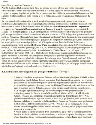 Septante

entre Dieu, le monde et l'homme. »
Pour G. Bertram, l'hellénisation de la Bible est comme un appel adressé aux Grecs, en un acte
«missionnaire », en vue d'une diffusion universelle (« eine Exegese im missionarischen Verständnis »).
Le grec est un pont linguistique qui facilita le passage des livres hébreux aux nations hellénophones. Les
éléments fondamentalement juifs, comme la foi et l'obéissance, sont préservés dans l'hellénisation du
texte.
Au cours des dernières décennies, grâce à une plus large connaissance des autres oeuvres juives
postbibliques, les septantistes ne soulignent plus la prétendue hellénisation de la Bible : ils situent cette
oeuvre dans le contexte des traditions juives. Ils voient en elle un bon équilibre entre l'expression
grecque et les éléments juifs du contexte qui en donnent le sens. Ils reprennent le jugement de R.
Marcus : les éléments grecs de la LXX sont seulement superficiels et décoratifs tandis que les éléments
juifs sont profondément enfouis et dominants. On peut porter sur la LXX le jugement qui est actuellement
porté sur l'oeuvre de Philon et d'une façon plus générale sur les Juifs de la diaspora: ils sont apparemment
plus grecs que juifs, véritablement plus juifs que grecs. Ils s'expriment en termes grecs, mais se fondent
sur une expérience et une éthique juives. La LXX représente une forme hellénisée de la culture
palestinienne, mais cette forme est hellénisée d'une façon juive. Dans son article de 1932 sur les noms
divins, R. Marcus montrait que l'usage, dès la LXX, de termes religieux ou philosophiques empruntés au
grec profane, fut réellement intégré dans la tradition juive (Divine Names... », cité supra p. 231).
D. Barthélemy écrivait en 1965 : « [ ... ] la traduction des Écritures en grec judaïsa la Koinè encore plus
qu'elle n'hellénisa le judaïsme. Elle chargea des mots jusque-là profanes et païens de résonances
typiquement israélites », et, plus loin : « On peut donc dire que cette "naturalisation alexandrine" de la
Torah, en ouvrant aux allégoristes juifs une carrière d'une richesse incroyable, permettait au message
d'Israël de se manifester en public au coeur de la civilisation hellénistique, en un langage immédiatement
intelligible aux "nations" » («L'AT a mûri... », Études p. 135).

A. L'hellénisation par l'usage de noms grecs pour le Dieu des Hébreux ?

                   * Avec le nom theôs, remplaçant «Elohim», et le mot kúrios employé pour YHWH, le Dieu
                   personnel du peuple hébreu devient sans aucun doute la divinité universelle : les origines
                   polythéistes ou du moins ethniques de ces noms disparaissent au profit d'un monothéisme
                   accentué (l’interprétation des deux noms, par Philon d'Alexandrie qui y voit la mention des
                   deux principaux aspects de l'action divine, ne se fait pas au détriment du monothéisme).
                   * On souligne également le passage au vocabulaire philosophique abstrait dans la
                   traduction grecque du fameux nom révélé par Dieu à Moïse en Ex 3, 14: «Moi je suis
                   l'étant», ego eimi ho on (hébreu : deux mots qui tentent de donner le sens de YHWH,
                   généralement traduits par « je suis » - ou « je serai » -, « qui je suis », mais pouvant aussi
                   évoquer en hébreu la proximité et la bienveillance, l'amour de Dieu pour ceux qui l'aiment ;
                   S. D. Goiten, « YHWH the Passionate », VT 6, 1956, p. 1-9). Ce nom grec, ho on, ne
                   semble pas avoir supprimé l'idée d'un dieu personnel : le terme philosophique impersonnel
                   aurait été le neutre, tò ón.
                   * Philon donne la valeur d'un nom divin aux mentions de la «parole » divine (comme le
                   faisaient les Juifs en hébreu pour le mot dabar) et se hasarde à parler du « logos » comme
                   d'un « deuxième dieu » (suivi en cela maladroitement par certains Pères, ainsi Eusèbe de

 http://www.tradere.org/biblio/lxx/harl-06.htm (25 of 34) [02/03/2003 18:39:38]
 