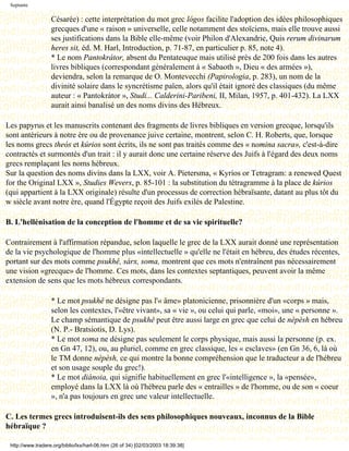 Septante

                   Césarée) : cette interprétation du mot grec lógos facilite l'adoption des idées philosophiques
                   grecques d'une « raison » universelle, celle notamment des stoïciens, mais elle trouve aussi
                   ses justifications dans la Bible elle-même (voir Philon d'Alexandrie, Quis rerum divinarum
                   heres sit, éd. M. Harl, Introduction, p. 71-87, en particulier p. 85, note 4).
                   * Le nom Pantokrátor, absent du Pentateuque mais utilisé près de 200 fois dans les autres
                   livres bibliques (correspondant généralement à « Sabaoth », Dieu « des armées »),
                   deviendra, selon la remarque de O. Montevecchi (Papirologia, p. 283), un nom de la
                   divinité solaire dans le syncrétisme païen, alors qu'il était ignoré des classiques (du même
                   auteur : « Pantokrátor », Studi... Calderini-Paribeni, II, Milan, 1957, p. 401-432). La LXX
                   aurait ainsi banalisé un des noms divins des Hébreux.

Les papyrus et les manuscrits contenant des fragments de livres bibliques en version grecque, lorsqu'ils
sont antérieurs à notre ère ou de provenance juive certaine, montrent, selon C. H. Roberts, que, lorsque
les noms grecs theós et kúrios sont écrits, ils ne sont pas traités comme des « nomina sacra», c'est-à-dire
contractés et surmontés d'un trait : il y aurait donc une certaine réserve des Juifs à l'égard des deux noms
grecs remplaçant les noms hébreux.
Sur la question des noms divins dans la LXX, voir A. Pietersma, « Kyrios or Tetragram: a renewed Quest
for the Original LXX », Studies Wevers, p. 85-101 : la substitution du tétragramme à la place de kúrios
(qui appartient à la LXX originale) résulte d'un processus de correction hébraïsante, datant au plus tôt du
w siècle avant notre ère, quand l'Égypte reçoit des Juifs exilés de Palestine.

B. L'hellénisation de la conception de l'homme et de sa vie spirituelle?

Contrairement à l'affirmation répandue, selon laquelle le grec de la LXX aurait donné une représentation
de la vie psychologique de l'homme plus «intellectuelle » qu'elle ne l'était en hébreu, des études récentes,
portant sur des mots comme psukhê, sárx, soma, montrent que ces mots n'entraînent pas nécessairement
une vision «grecque» de l'homme. Ces mots, dans les contextes septantiques, peuvent avoir la même
extension de sens que les mots hébreux correspondants.

                   * Le mot psukhê ne désigne pas l'« âme» platonicienne, prisonnière d'un «corps » mais,
                   selon les contextes, l'«être vivant», sa « vie », ou celui qui parle, «moi», une « personne ».
                   Le champ sémantique de psukhê peut être aussi large en grec que celui de nèpèsh en hébreu
                   (N. P.- Bratsiotis, D. Lys).
                   * Le mot soma ne désigne pas seulement le corps physique, mais aussi la personne (p. ex.
                   en Gn 47, 12), ou, au pluriel, comme en grec classique, les « esclaves» (en Gn 36, 6, là où
                   le TM donne nèpèsh, ce qui montre la bonne compréhension que le traducteur a de l'hébreu
                   et son usage souple du grec!).
                   * Le mot diánoia, qui signifie habituellement en grec l'«intelligence », la «pensée»,
                   employé dans la LXX là où l'hébreu parle des « entrailles » de l'homme, ou de son « coeur
                   », n'a pas toujours en grec une valeur intellectuelle.

C. Les termes grecs introduisent-ils des sens philosophiques nouveaux, inconnus de la Bible
hébraïque ?

 http://www.tradere.org/biblio/lxx/harl-06.htm (26 of 34) [02/03/2003 18:39:38]
 