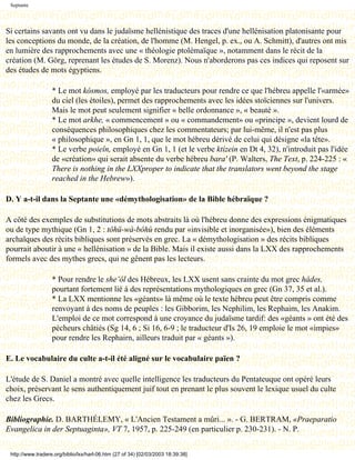 Septante




Si certains savants ont vu dans le judaïsme hellénistique des traces d'une hellénisation platonisante pour
les conceptions du monde, de la création, de l'homme (M. Hengel, p. ex., ou A. Schmitt), d'autres ont mis
en lumière des rapprochements avec une « théologie ptolémaïque », notamment dans le récit de la
création (M. Görg, reprenant les études de S. Morenz). Nous n'aborderons pas ces indices qui reposent sur
des études de mots égyptiens.

                   * Le mot kósmos, employé par les traducteurs pour rendre ce que l'hébreu appelle l'«armée»
                   du ciel (les étoiles), permet des rapprochements avec les idées stoïciennes sur l'univers.
                   Mais le mot peut seulement signifier « belle ordonnance », « beauté ».
                   * Le mot arkhe, « commencement » ou « commandement» ou «principe », devient lourd de
                   conséquences philosophiques chez les commentateurs; par lui-même, il n'est pas plus
                   « philosophique », en Gn 1, 1, que le mot hébreu dérivé de celui qui désigne «la tête».
                   * Le verbe poieîn, employé en Gn 1, 1 (et le verbe ktízein en Dt 4, 32), n'introduit pas l'idée
                   de «création» qui serait absente du verbe hébreu bara' (P. Walters, The Text, p. 224-225 : «
                   There is nothing in the LXXproper to indicate that the translators went beyond the stage
                   reached in the Hebrew»).

D. Y a-t-il dans la Septante une «démythologisation» de la Bible hébraïque ?

A côté des exemples de substitutions de mots abstraits là où l'hébreu donne des expressions énigmatiques
ou de type mythique (Gn 1, 2 : tôhü-wà-bôhù rendu par «invisible et inorganisée»), bien des éléments
archaïques des récits bibliques sont préservés en grec. La « démythologisation » des récits bibliques
pourrait aboutir à une « hellénisation » de la Bible. Mais il existe aussi dans la LXX des rapprochements
formels avec des mythes grecs, qui ne gênent pas les lecteurs.

                   * Pour rendre le she’ôl des Hébreux, les LXX usent sans crainte du mot grec hádes,
                   pourtant fortement lié à des représentations mythologiques en grec (Gn 37, 35 et al.).
                   * La LXX mentionne les «géants» là même où le texte hébreu peut être compris comme
                   renvoyant à des noms de peuples : les Gibborim, les Nephilim, les Rephaim, les Anakim.
                   L'emploi de ce mot correspond à une croyance du judaïsme tardif: des «géants » ont été des
                   pécheurs châtiés (Sg 14, 6 ; Si 16, 6-9 ; le traducteur d'Is 26, 19 emploie le mot «impies»
                   pour rendre les Rephairn, ailleurs traduit par « géants »).

E. Le vocabulaire du culte a-t-il été aligné sur le vocabulaire païen ?

L'étude de S. Daniel a montré avec quelle intelligence les traducteurs du Pentateuque ont opéré leurs
choix, préservant le sens authentiquement juif tout en prenant le plus souvent le lexique usuel du culte
chez les Grecs.

Bibliographie. D. BARTHÉLEMY, « L'Ancien Testament a mûri... ». - G. BERTRAM, «Praeparatio
Evangelica in der Septuaginta», VT 7, 1957, p. 225-249 (en particulier p. 230-231). - N. P.


 http://www.tradere.org/biblio/lxx/harl-06.htm (27 of 34) [02/03/2003 18:39:38]
 